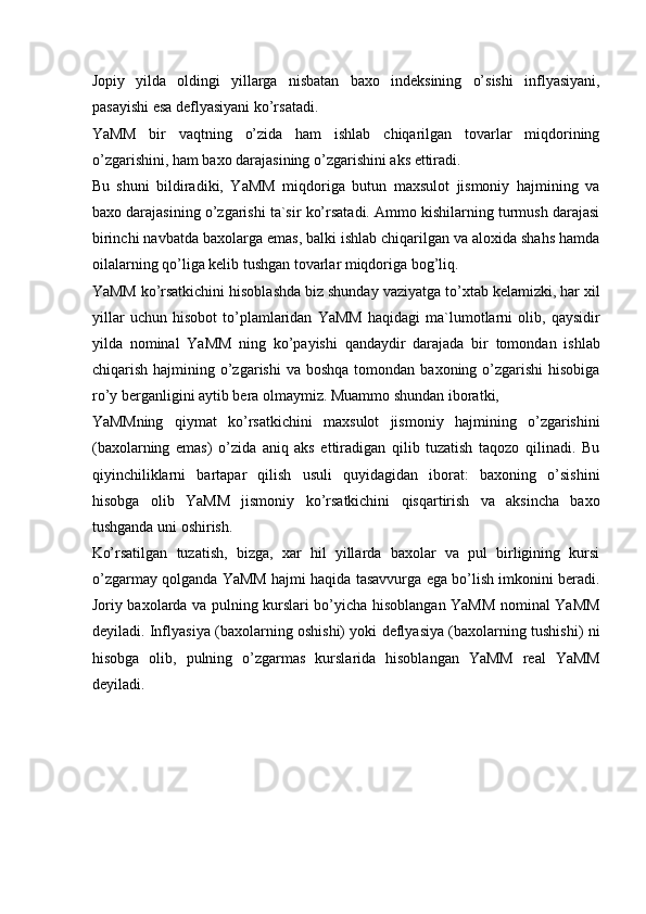 Jopiy   yilda   oldingi   yillarga   nisbatan   baxo   indeksining   o’sishi   inflyasiyani,
pasayishi esa deflyasiyani ko’rsatadi. 
YaMM   bir   vaqtning   o’zida   ham   ishlab   chiqarilgan   tovarlar   miqdorining
o’zgarishini, ham baxo darajasining o’zgarishini aks ettiradi. 
Bu   shuni   bildiradiki,   YaMM   miqdoriga   butun   maxsulot   jismoniy   hajmining   va
baxo darajasining o’zgarishi ta`sir ko’rsatadi. Ammo kishilarning turmush darajasi
birinchi navbatda baxolarga emas, balki ishlab chiqarilgan va aloxida shahs hamda
oilalarning qo’liga kelib tushgan tovarlar miqdoriga bog’liq. 
YaMM ko’rsatkichini hisoblashda biz shunday vaziyatga to’xtab kelamizki, har xil
yillar   uchun   hisobot   to’plamlaridan   YaMM   haqidagi   ma`lumotlarni   olib,   qaysidir
yilda   nominal   YaMM   ning   ko’payishi   qandaydir   darajada   bir   tomondan   ishlab
chiqarish  hajmining  o’zgarishi  va  boshqa  tomondan  baxoning o’zgarishi  hisobiga
ro’y berganligini aytib bera olmaymiz. Muammo shundan iboratki, 
YaMMning   qiymat   ko’rsatkichini   maxsulot   jismoniy   hajmining   o’zgarishini
(baxolarning   emas)   o’zida   aniq   aks   ettiradigan   qilib   tuzatish   taqozo   qilinadi.   Bu
qiyinchiliklarni   bartapar   qilish   usuli   quyidagidan   iborat:   baxoning   o’sishini
hisobga   olib   YaMM   jismoniy   ko’rsatkichini   qisqartirish   va   aksincha   baxo
tushganda uni oshirish. 
Ko’rsatilgan   tuzatish,   bizga,   xar   hil   yillarda   baxolar   va   pul   birligining   kursi
o’zgarmay qolganda YaMM hajmi haqida tasavvurga ega bo’lish imkonini beradi.
Joriy baxolarda va pulning kurslari bo’yicha hisoblangan YaMM nominal YaMM
deyiladi. Inflyasiya (baxolarning oshishi) yoki deflyasiya (baxolarning tushishi) ni
hisobga   olib,   pulning   o’zgarmas   kurslarida   hisoblangan   YaMM   real   YaMM
deyiladi.  