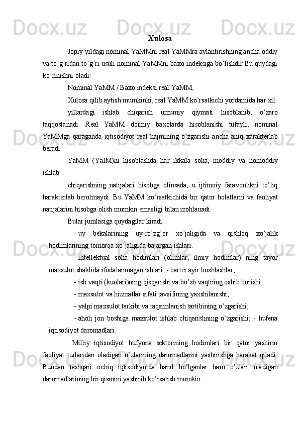 Xulosa
Jopiy yildagi nominal YaMMni real YaMMra aylantirishning ancha oddiy
va to’g’ridan to’g’ri usuli nominal YaMMni baxo indeksiga bo’lishdir Bu quydagi
ko’rinishni oladi: 
Nominal YaMM / Baxo indeksi real YaMM, 
Xulosa qilib aytish mumkinki, real YaMM ko’rsatkichi yordamida har xil 
yillardagi   ishlab   chiqarish   umumiy   qiymati   hisoblanib,   o’zaro
taqqoslanadi.   Real   YaMM   doimiy   baxolarda   hisoblanishi   tufayli,   nominal
YaMMga   qaraganda   iqtisodiyot   real   hajmining   o’zgarishi   ancha   aniq   xarakterlab
beradi. 
YaMM   (YaIM)ni   hisoblashda   har   ikkala   soha,   moddiy   va   nomoddiy
ishlab 
chiqarishning   natijalari   hisobga   olinsada,   u   ijtimoiy   faravonlikni   to’liq
harakterlab   berolmaydi.   Bu   YaMM   ko’rsatkichida   bir   qator   holatlarni   va   faoliyat
natijalarini hisobga olish mumkin emasligi bilan izohlanadi. 
Bular jumlasiga quydagilar kiradi: 
- uy   bekalarining   uy - ro ’ zg ’ or   xo ’ jaligida   va   qishloq   xo ’ jalik
hodimlarining   tomorqa   xo ’ jaligida   bajargan   ishlari . 
- intellektual   soha   hodimlari   (olimlar,   ilmiy   hodimlar)   ning   tayor
maxsulot shaklida ifodalanmagan ishlari; - barter ayir boshlashlar; 
- ish vaqti (kunlari)ning qisqarishi va bo’sh vaqtning oshib borishi; 
- maxsulot va hizmatlar sifati tavsifining yaxshilanishi; 
- yalpi maxsulot tarkibi va taqsimlanish tartibining o’zgarishi; 
- aholi   jon   boshiga   maxsulot   ishlab   chiqarishning   o’zgarishi;   -   hufena
iqtisodiyot daromadlari. 
  Milliy   iqtisodiyot   hufyona   sektorining   hodimlari   bir   qator   yashirin
faoliyat   turlaridan   oladigan   o’zlarining   daromadlarini   yashirishga   harakat   qiladi.
Bundan   tashqari   ochiq   iqtisodiyotda   band   bo’lganlar   ham   o’zlari   oladigan
daromadlarining bir qismini yashirib ko’rsatish mumkin.  