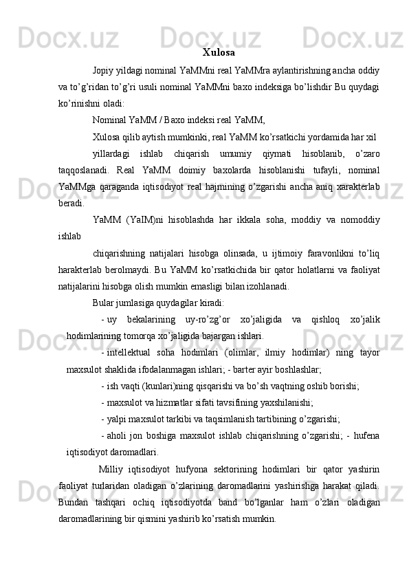 Xulosa
Jopiy yildagi nominal YaMMni real YaMMra aylantirishning ancha oddiy
va to’g’ridan to’g’ri usuli nominal YaMMni baxo indeksiga bo’lishdir Bu quydagi
ko’rinishni oladi: 
Nominal YaMM / Baxo indeksi real YaMM, 
Xulosa qilib aytish mumkinki, real YaMM ko’rsatkichi yordamida har xil 
yillardagi   ishlab   chiqarish   umumiy   qiymati   hisoblanib,   o’zaro
taqqoslanadi.   Real   YaMM   doimiy   baxolarda   hisoblanishi   tufayli,   nominal
YaMMga   qaraganda   iqtisodiyot   real   hajmining   o’zgarishi   ancha   aniq   xarakterlab
beradi. 
YaMM   (YaIM)ni   hisoblashda   har   ikkala   soha,   moddiy   va   nomoddiy
ishlab 
chiqarishning   natijalari   hisobga   olinsada,   u   ijtimoiy   faravonlikni   to’liq
harakterlab   berolmaydi.   Bu   YaMM   ko’rsatkichida   bir   qator   holatlarni   va   faoliyat
natijalarini hisobga olish mumkin emasligi bilan izohlanadi. 
Bular jumlasiga quydagilar kiradi: 
- uy   bekalarining   uy - ro ’ zg ’ or   xo ’ jaligida   va   qishloq   xo ’ jalik
hodimlarining   tomorqa   xo ’ jaligida   bajargan   ishlari . 
- intellektual   soha   hodimlari   (olimlar,   ilmiy   hodimlar)   ning   tayor
maxsulot shaklida ifodalanmagan ishlari; - barter ayir boshlashlar; 
- ish vaqti (kunlari)ning qisqarishi va bo’sh vaqtning oshib borishi; 
- maxsulot va hizmatlar sifati tavsifining yaxshilanishi; 
- yalpi maxsulot tarkibi va taqsimlanish tartibining o’zgarishi; 
- aholi   jon   boshiga   maxsulot   ishlab   chiqarishning   o’zgarishi;   -   hufena
iqtisodiyot daromadlari. 
  Milliy   iqtisodiyot   hufyona   sektorining   hodimlari   bir   qator   yashirin
faoliyat   turlaridan   oladigan   o’zlarining   daromadlarini   yashirishga   harakat   qiladi.
Bundan   tashqari   ochiq   iqtisodiyotda   band   bo’lganlar   ham   o’zlari   oladigan
daromadlarining bir qismini yashirib ko’rsatish mumkin.