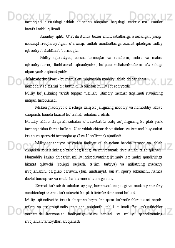 tarmoqlari   o’rtasidagi   ishlab   chiqarish   aloqalari   haqidagi   statistic   ma’lumotlar
batafsil tahlil qilinadi. 
  Shunday   qilib,   O’zbekistonda   bozor   munosabatlariga   asoslangan   yangi,
mustaqil   rivojlanayotgan,   o’z   xalqi,   millati   manfaatlariga   xizmat   qiladigan   milliy
iqtisodiyot shakllanib bormoqda. 
  Milliy   iqtisodiyot,   barcha   tarmoqlar   va   sohalarni,   mikro   va   makro
iqtisodiyotlarni,   funktsional   iqtisodiyotni,   ko’plab   infratuzilmalarni   o’z   ichiga
olgan yaxlit iqtisodiyotdir. 
  Makroiqtisodiyot  - bu mamlakat miqiyosida moddiy ishlab chiqarish va 
nomoddiy so’zlarini bir butun qilib olingan milliy iqtisodiyotdir. 
Milliy   ho’jalikning   tarkib   topgan   tuzilishi   ijtimoiy   mexnat   taqsimoti   rivojining
natijasi hisoblanadi. 
Makroiqtisodiyot   o’z   ichiga   xalq   xo’jaligining   moddiy   va   nomoddiy   ishlab
chiqarish, hamda hizmat ko’rsatish sohalarini oladi. 
Moddiy   ishlab   chiqarish   sohalari   o’z   navbatida   xalq   xo’jaligining   ko’plab   yirik
tarmoqlaridan iborat bo’ladi. Ular ishlab chiqarish vositalari va iste`mol buyumlari
ishlab chiqaruvchi tarmoqlarga (I va II bo’linma) ajratiladi. 
Milliy   iqtisodiyot   meyorida   faoliyat   qilish   uchun   barcha   tarmoq   va   ishlab
chiqarish sohalarining o’zaro bog’liqligi va muvozanatli rivojlanishi talab qilinadi.
Nomoddiy   ishlab   chiqarish   milliy   iqtisodiyotning   ijtimoiy   iste`molni   qondirishga
hizmat   qiluvchi   (soliqni   saqlash,   ta`lim,   tarbiya)   va   millatning   madaniy
rivojlanishini   belgilab   beruvchi   (fan,   madaniyat,   san`at,   sport)   sohalarini,   hamda
davlat boshqaruv va mudofaa tizimini o’z ichiga oladi. 
Xizmat  ko’rsatish  sohalari  uy-joy, kommunal  xo’jaligi  va madaniy  maishiy
xarakterdagi xizmat ko’rsatuvchi ko’plab tizimlardan iborat bo’ladi. 
Milliy   iqtisodiyotda   ishlab   chiqarish   hajmi   bir   qator   ko’rsatkichlar   tizimi   orqali,
mikro   va   makroiqtisodiy   darajada   aniqlanib,   tahlil   qilinadi.   Bu   ko’rsatkichlar
yordamida   korxonalar   faoliyatiga   baxo   beriladi   va   milliy   iqtisodiyotning
rivojlanish tamoyillari aniqlanadi.  