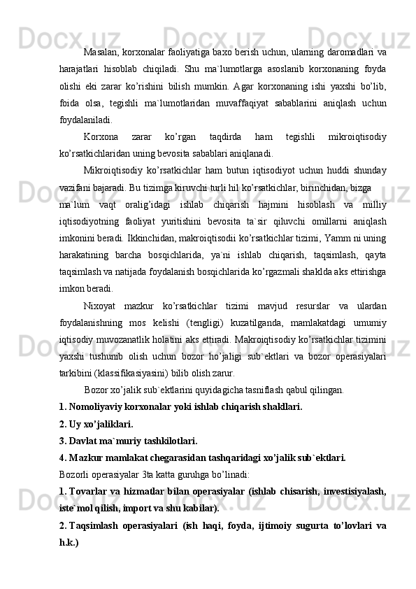 Masalan, korxonalar faoliyatiga baxo berish uchun, ularning daromadlari va
harajatlari   hisoblab   chiqiladi.   Shu   ma`lumotlarga   asoslanib   korxonaning   foyda
olishi   eki   zarar   ko’rishini   bilish   mumkin.   Agar   korxonaning   ishi   yaxshi   bo’lib,
foida   olsa,   tegishli   ma`lumotlaridan   muvaffaqiyat   sabablarini   aniqlash   uchun
foydalaniladi. 
Korxona   zarar   ko’rgan   taqdirda   ham   tegishli   mikroiqtisodiy
ko’rsatkichlaridan uning bevosita sabablari aniqlanadi. 
Mikroiqtisodiy   ko’rsatkichlar   ham   butun   iqtisodiyot   uchun   huddi   shunday
vazifani bajaradi. Bu tizimga kiruvchi turli hil ko’rsatkichlar, birinchidan, bizga 
ma`lum   vaqt   oralig’idagi   ishlab   chiqarish   hajmini   hisoblash   va   milliy
iqtisodiyotning   faoliyat   yuritishini   bevosita   ta`sir   qiluvchi   omillarni   aniqlash
imkonini beradi. Ikkinchidan, makroiqtisodii ko’rsatkichlar tizimi, Yamm ni uning
harakatining   barcha   bosqichlarida,   ya`ni   ishlab   chiqarish,   taqsimlash,   qayta
taqsimlash va natijada foydalanish bosqichlarida ko’rgazmali shaklda aks ettirishga
imkon beradi. 
Nixoyat   mazkur   ko’rsatkichlar   tizimi   mavjud   resurslar   va   ulardan
foydalanishning   mos   kelishi   (tengligi)   kuzatilganda,   mamlakatdagi   umumiy
iqtisodiy muvozanatlik holatini aks ettiradi. Makroiqtisodiy ko’rsatkichlar tizimini
yaxshi   tushunib   olish   uchun   bozor   ho’jaligi   sub`ektlari   va   bozor   operasiyalari
tarkibini (klassifikasiyasini) bilib olish zarur. 
Bozor xo’jalik sub`ektlarini quyidagicha tasniflash qabul qilingan. 
1. Nomoliyaviy korxonalar yoki ishlab chiqarish shakllari. 
2. Uy xo’jaliklari. 
3. Davlat ma`muriy tashkilotlari. 
4. Mazkur mamlakat chegarasidan tashqaridagi xo’jalik sub`ektlari. 
Bozorli operasiyalar 3ta katta guruhga bo’linadi: 
1. Tovarlar   va  hizmatlar   bilan  operasiyalar   (ishlab  chisarish,   investisiyalash,
iste`mol qilish, import va shu kabilar). 
2. Taqsimlash   operasiyalari   (ish   haqi,   foyda,   ijtimoiy   sugurta   to’lovlari   va
h.k.)  