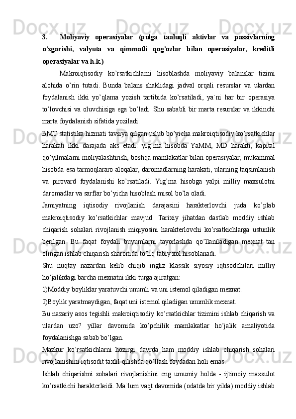 3. Moliyaviy   operasiyalar   (pulga   taaluqli   aktivlar   va   passivlarning
o’zgarishi,   valyuta   va   qimmatli   qog’ozlar   bilan   operasiyalar,   kreditli
operasiyalar va h.k.) 
Makroiqtisodiy   ko’rsatkichlarni   hisoblashda   moliyaviy   balanslar   tizimi
alohida   o’rin   tutadi.   Bunda   balans   shaklidagi   jadval   orqali   resurslar   va   ulardan
foydalanish   ikki   yo’qlama   yozish   tartibida   ko’rsatiladi,   ya`ni   har   bir   operasiya
to’lovchisi  va oluvchisiga ega bo’ladi. Shu sababli  bir marta resurslar  va ikkinchi
marta foydalanish sifatida yoziladi. 
BMT statistika hizmati tavsiya qilgan uslub bo’yicha makroiqtisodiy ko’rsatkichlar
harakati   ikki   darajada   aks   etadi:   yig’ma   hisobda   YaMM,   MD   harakti,   kapital
qo’yilmalarni moliyalashtirish, boshqa mamlakatlar bilan operasiyalar; mukammal
hisobda esa tarmoqlararo aloqalar, daromadlarning harakati, ularning taqsimlanish
va   pirovard   foydalanishi   ko’rsatiladi.   Yig’ma   hisobga   yalpi   milliy   maxsulotni
daromadlar va sarflar bo’yicha hisoblash misol bo’la oladi. 
Jamiyatning   iqtisodiy   rivojlanish   darajasini   harakterlovchi   juda   ko’plab
makroiqtisodiy   ko’rsatkichlar   mavjud.   Tarixiy   jihatdan   dastlab   moddiy   ishlab
chiqarish   sohalari   rivojlanish   miqiyosini   harakterlovchi   ko’rsatkichlarga   ustunlik
berilgan.   Bu   faqat   foydali   buyumlarni   tayorlashda   qo’llaniladigan   mexnat   tan
olingan ishlab chiqarish sharoitida to’liq tabiy xol hisoblanadi. 
Shu   nuqtay   nazardan   kelib   chiqib   ingliz   klassik   siyosiy   iqtisodchilari   milliy
ho’jalikdagi barcha mexnatni ikki turga ajiratgan: 
1)Moddiy boyliklar yaratuvchi unumli va uni istemol qiladigan mexnat. 
2)Boylik yaratmaydigan, faqat uni istemol qiladigan unumlik mexnat. 
Bu nazariy asos tegishli makroiqtisodiy ko’rsatkichlar tizimini ishlab chiqarish va
ulardan   uzo?   yillar   davomida   ko’pchilik   mamlakatlar   ho’jalik   amaliyotida
foydalanishga sabab bo’lgan. 
Mazkur   ko’rsatkichlarni   hozirgi   davrda   ham   moddiy   ishlab   chiqarish   sohalari
rivojlanishini iqtisodit taxlil qilishda qo’llash foydadan holi emas. 
Ishlab   chiqarishni   sohalari   rivojlanishini   eng   umumiy   holda   -   ijtimoiy   maxsulot
ko’rsatkichi harakterlaidi. Ma`lum vaqt davomida (odatda bir yilda) moddiy ishlab 