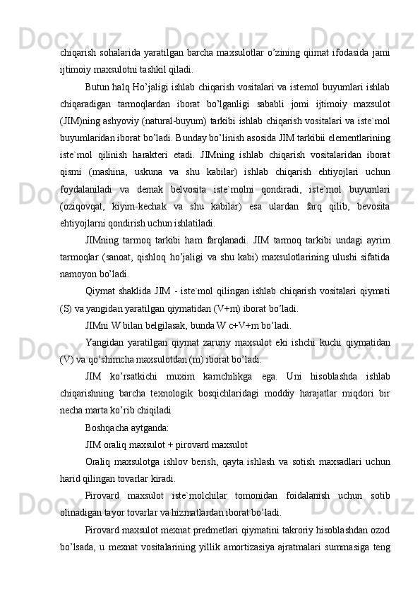 chiqarish   sohalarida   yaratilgan   barcha   maxsulotlar   o’zining   qiimat   ifodasida   jami
ijtimoiy maxsulotni tashkil qiladi. 
Butun halq Ho’jaligi ishlab chiqarish vositalari va istemol buyumlari ishlab
chiqaradigan   tarmoqlardan   iborat   bo’lganligi   sababli   jomi   ijtimoiy   maxsulot
(JIM)ning ashyoviy (natural-buyum) tarkibi ishlab chiqarish vositalari va iste`mol
buyumlaridan iborat bo’ladi. Bunday bo’linish asosida JIM tarkibii elementlarining
iste`mol   qilinish   harakteri   etadi.   JIMning   ishlab   chiqarish   vositalaridan   iborat
qismi   (mashina,   uskuna   va   shu   kabilar)   ishlab   chiqarish   ehtiyojlari   uchun
foydalaniladi   va   demak   belvosita   iste`molni   qondiradi,   iste`mol   buyumlari
(oziqovqat,   kiyim-kechak   va   shu   kabilar)   esa   ulardan   farq   qilib,   bevosita
ehtiyojlarni qondirish uchun ishlatiladi. 
JIMning   tarmoq   tarkibi   ham   farqlanadi.   JIM   tarmoq   tarkibi   undagi   ayrim
tarmoqlar   (sanoat,   qishloq   ho’jaligi   va   shu   kabi)   maxsulotlarining   ulushi   sifatida
namoyon bo’ladi. 
Qiymat   shaklida  JIM  -   iste`mol   qilingan  ishlab   chiqarish  vositalari  qiymati
(S) va yangidan yaratilgan qiymatidan (V+m) iborat bo’ladi. 
JIMni W bilan belgilasak, bunda W c+V+m bo’ladi. 
Yangidan   yaratilgan   qiymat   zaruriy   maxsulot   eki   ishchi   kuchi   qiymatidan
(V) va qo’shimcha maxsulotdan (m) iborat bo’ladi. 
JIM   ko’rsatkichi   muxim   kamchilikga   ega.   Uni   hisoblashda   ishlab
chiqarishning   barcha   texnologik   bosqichlaridagi   moddiy   harajatlar   miqdori   bir
necha marta ko’rib chiqiladi 
Boshqacha aytganda: 
JIM oraliq maxsulot + pirovard maxsulot 
Oraliq   maxsulotga   ishlov   berish,   qayta   ishlash   va   sotish   maxsadlari   uchun
harid qilingan tovarlar kiradi. 
Pirovard   maxsulot   iste`molchilar   tomonidan   foidalanish   uchun   sotib
olinadigan tayor tovarlar va hizmatlardan iborat bo’ladi. 
Pirovard maxsulot mexnat predmetlari qiymatini takroriy hisoblashdan ozod
bo’lsada,   u   mexnat   vositalarining   yillik   amortizasiya   ajratmalari   summasiga   teng 