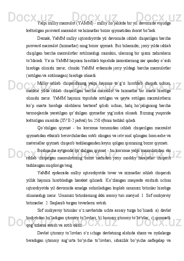 Yalpi milliy maxsulot (YAMM) - milliy ho’jalikda bir yil davomida vujudga
keltirilgan pirovard maxsulot va hizmatlar bozor qiymatidan iborat bo’ladi. 
Demak, YaMM milliy iqtisodiyotda yil davomida ishlab chiqarilgan barcha
pirovard maxsulot (hizmatlar) ning bozor qiymati. Biz bilamizki, joriy yilda ishlab
chiqilgan   barcha   maxsulotlar   sotilmasligi   mumkin,   ularning   bir   qismi   zahiralarni
to’ldiradi. Ya`ni YaMM hajmini hisoblab topishda zaxiralarning xar qanday o’sish
hisobga   olinishi   zarur,   chunki   YaMM   erdamida   joriy   yildagi   barcha   maxsulotlar
(sotilgan va sotilmagan) hisobga olinadi. 
Milliy   ishlab   chiqarishning   yalpi   hajmini   to’g’ri   hisoblab   chiqish   uchun,
mazkur   yilda   ishlab   chiqarilgan   barcha   maxsulot   va   hizmatlar   bir   marta   hisobga
olinishi   zarur.   YaMM   hajmini   topishda   sotilgan   va   qayta   sotilgan   maxsulotlarni
ko’p   marta   hisobga   olishlarni   bartaraf   qilish   uchun,   halq   ho’jaligining   barcha
tarmoqlarida   yaratilgan   qo’shilgan   qiymatlar   yig’indisi   olinadi.   Bizning   yuqorida
keltirilgan misolda (XVII-2 jadval) bu 250 s ў mni tashkil qiladi. 
Qo’shilgan   qiymat   -   bu   korxona   tomonidan   ishlab   chiqarilgan   maxsulot
qiymatidan etkazib beruvchilardan sotib olingan va iste`mol qilingan hom-ashe va
materiallar qiymati chiqarib tashlangandan keyin qolgan qismining bozor qiymati. 
Boshqacha aytganda qo’shilgan qiymat - bu korxona yalpi maxsulotidan eki
ishlab   chiqargan   maxsulotining   bozor   narhidan   joriy   moddiy   harajatlar   chiqarib
tashlangan miqdoriga teng. 
YaMM   epdamida   milliy   iqtisodiyotda   tovar   va   xizmatlar   ishlab   chiqarish
yillik   hajmini   hisoblashga   harakat   qilinadi.   Ko’zlangan   maqsada   erishish   uchun
iqtisodiyotda yil davomida amalga oshiriladigan kuplab unumsiz bitimlar hisobga
olinmasligi zarur. Unumsiz bitimlarning ikki asosiy turi mavjud. 1. Sof moliyaviy
bitimarlar. 2. Saqlanib turgan tovarlarni sotish. 
Sof moliyaviy bitimlar o’z navbatida uchta asosiy turga bo’linadi: a) davlat
budjetidan bo’ladigan ijtimoiy to’lovlari; b) hususiy ijtimoiy to’lo’vlar; c) qimmatli
qog’ozlarni sotish va sotib olish. 
Davlat   ijtimoiy   to’lovlari   o’z   ichiga   davlatning   alohida   shaxs   va   oyilalarga
beradigan   ijtimoiy   sug’urta   bo’yicha   to’lovlari,   ishsizlik   bo’yicha   nafaqalap   va 