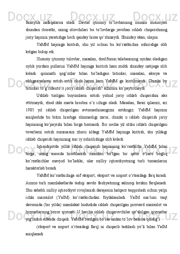 faxriylik   nafaqalarini   oladi.   Davlat   ijtimoiy   to’lovlarining   muxim   xususiyati
shundan   iboratki,   uning   oluvchilari   bu   to’lovlarga   javoban   ishlab   chiqarishning
joriy hajmini yaratishga hech qanday hissa qo’shmaydi. Shunday ekan, ulapni 
YaMM   hajmiga   kiritish,   shu   yil   uchun   bu   ko’rsatkichni   oshirishga   olib
kelgan bulup edi. 
Xususiy ijtimoiy tulovlar, masalan, dorilfunun talabasining uyidan oladigan
oylik   yordam   pullarini   YaMM   hajmiga   kiritish   ham   xuddi   shunday   natijaga   olib
keladi.   qimmatli   qog’ozlar   bilan   bo’ladigan   bitimlar,   masalan,   aksiya   va
obligasiyalarni   sotish-sotib   olish   hajmi   ham   YaMM   ga   kiritilmaydi.   Chunki   by
bitimlar to’g’ridanto’ri joriy ishlab chiqarish? azhmini ko’paytirmaydi. 
Ushlab   turilgan   buyumlarni   sotish   yohud   joriy   ishlab   chiqarishni   aks
ettitmaydi,   ehud   ikki   marta   hisobni   o’z   ichiga   oladi.   Masalan,   faraz   qilamiz,   siz
1985   yil   ishlab   chiqarilgan   avtomashinangizni   sotdingiz.   YaMM   hajmini
aniqlashda   bu   bitim   hisobga   olinmasligi   zarur,   chunki   u   ishlab   chiqarish   joriy
hajmining   ko’payishi   bilan   birga   bormaidi.   Bir   necha   yil   oldin   ishlab   chiqarilgan
tovarlarni   sotish   summasini   zhorii   iildagi   YaMM   hajmiga   kiritish,   shu   yildagi
ishlab chiqarish hajmining sun`iy oshirilishiga olib keladi. 
Iqtisodiyotda   yillik   ishlab   chiqarish   hajmining   ko’rsatkichi   YaMM   bilan
birga,   uning   asosida   hisoblanish   mumkin   bo’lgan   bir   qator   o’zaro   bogliq
ko’rsatkichlar   mavjud   bo’ladiki,   ular   milliy   iqtisodiyotning   turli   tumanlarini
harakterlab beradi. 
YaMM ko’rsatkichiga sof eksport, eksport va import o’rtasidagi farq kiradi.
Ammo   turli   mamlakatlarda   tashqi   savdo   faoliyatining   salmoqi   keskin   farqlanadi.
Shu sababli milliy iqtisodiyot rivojlanish darajasini halqaro taqqoslash uchun yalpi
ichki   maxsulot   (YaIM)   ko’rsatkichidan   foydalaniladi.   YaIM   ma`lum   vaqt
davomida (bir  yilda)  mamlakat  hududida ishlab chiqarilgan pirovard maxsulot  va
hizmatlarning bozor qiymati. U barcha ishlab chiqaruvchilar qo’shilgan qiymatlar
yig’indisi sifatida chiqadi. YaMM berilgan bo’lsa undan to’lov balansi qoldig’i 
(eksport   va   import   o’rtasidagi   farq)   ni   chiqarib   tashlash   yo’li   bilan   YaIM
aniqlanadi.  