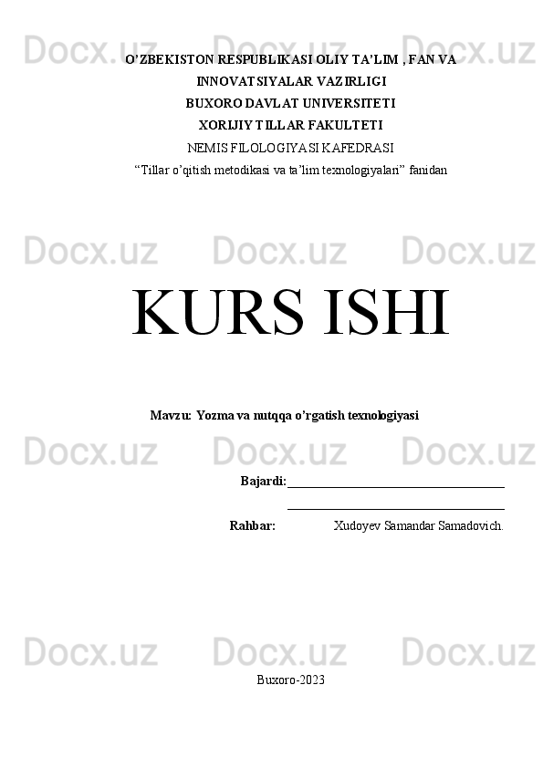 O’ZBEKISTON RESPUBLIKASI OLIY TA’LIM , FAN VA
INNOVATSIYALAR VAZIRLIGI
BUXORO DAVLAT UNIVERSITETI
XORIJIY TILLAR FAKULTETI
NEMIS FILOLOGIYASI KAFEDRASI
“Tillar o’qitish metodikasi va ta’lim texnologiyalari” fanidan
KURS ISHI
Mavzu:  Yozma va nutqqa o’rgatish texnologiyasi
Bajardi: __________________________________
__________________________________
Rahbar:                   Xudoyev Samandar Samadovich.
Buxoro-2023