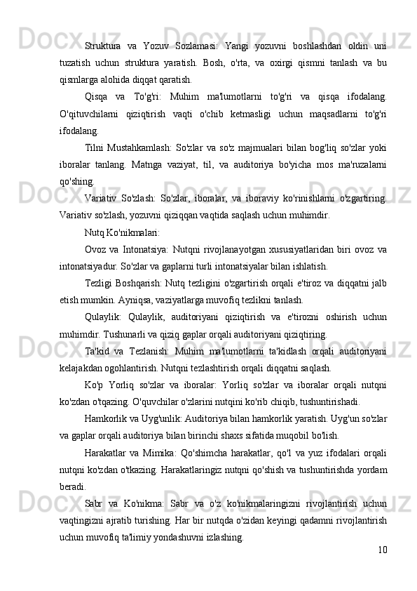 Struktura   va   Yozuv   Sozlamasi:   Yangi   yozuvni   boshlashdan   oldin   uni
tuzatish   uchun   struktura   yaratish.   Bosh,   o'rta,   va   oxirgi   qismni   tanlash   va   bu
qismlarga alohida diqqat qaratish.
Qisqa   va   To'g'ri:   Muhim   ma'lumotlarni   to'g'ri   va   qisqa   ifodalang.
O'qituvchilarni   qiziqtirish   vaqti   o'chib   ketmasligi   uchun   maqsadlarni   to'g'ri
ifodalang.
Tilni   Mustahkamlash:   So'zlar   va   so'z   majmualari   bilan   bog'liq   so'zlar   yoki
iboralar   tanlang.   Matnga   vaziyat,   til,   va   auditoriya   bo'yicha   mos   ma'ruzalarni
qo'shing.
Variativ   So'zlash:   So'zlar,   iboralar,   va   iboraviy   ko'rinishlarni   o'zgartiring.
Variativ so'zlash, yozuvni qiziqqan vaqtida saqlash uchun muhimdir.
Nutq Ko'nikmalari:
Ovoz   va   Intonatsiya:   Nutqni   rivojlanayotgan   xususiyatlaridan   biri   ovoz   va
intonatsiyadur. So'zlar va gaplarni turli intonatsiyalar bilan ishlatish.
Tezligi Boshqarish:  Nutq tezligini o'zgartirish orqali e'tiroz va diqqatni jalb
etish mumkin. Ayniqsa, vaziyatlarga muvofiq tezlikni tanlash.
Qulaylik:   Qulaylik,   auditoriyani   qiziqtirish   va   e'tirozni   oshirish   uchun
muhimdir. Tushunarli va qiziq gaplar orqali auditoriyani qiziqtiring.
Ta'kid   va   Tezlanish:   Muhim   ma'lumotlarni   ta'kidlash   orqali   auditoriyani
kelajakdan ogohlantirish. Nutqni tezlashtirish orqali diqqatni saqlash.
Ko'p   Yorliq   so'zlar   va   iboralar:   Yorliq   so'zlar   va   iboralar   orqali   nutqni
ko'zdan o'tqazing. O'quvchilar o'zlarini nutqini ko'rib chiqib, tushuntirishadi.
Hamkorlik va Uyg'unlik: Auditoriya bilan hamkorlik yaratish. Uyg'un so'zlar
va gaplar orqali auditoriya bilan birinchi shaxs sifatida muqobil bo'lish.
Harakatlar   va   Mimika:   Qo'shimcha   harakatlar,   qo'l   va   yuz   ifodalari   orqali
nutqni ko'zdan o'tkazing. Harakatlaringiz nutqni qo'shish va tushuntirishda yordam
beradi.
Sabr   va   Ko'nikma:   Sabr   va   o'z   ko'nikmalaringizni   rivojlantirish   uchun
vaqtingizni ajratib turishing. Har bir nutqda o'zidan keyingi qadamni rivojlantirish
uchun muvofiq ta'limiy yondashuvni izlashing.
10 