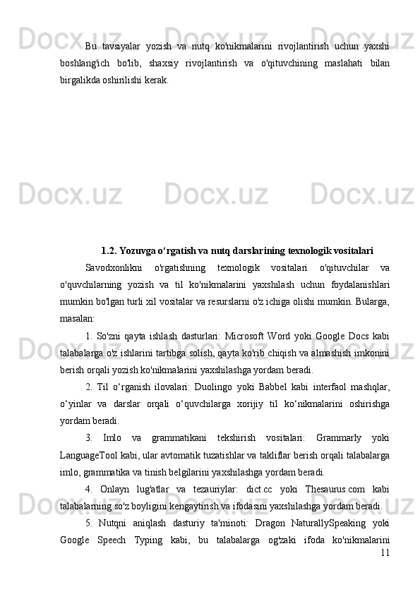 Bu   tavsiyalar   yozish   va   nutq   ko'nikmalarini   rivojlantirish   uchun   yaxshi
boshlang'ich   bo'lib,   shaxsiy   rivojlantirish   va   o'qituvchining   maslahati   bilan
birgalikda oshirilishi kerak.
1.2. Yozuvga o‘rgatish va nutq darslarining texnologik vositalari
Savodxonlikni   o'rgatishning   texnologik   vositalari   o'qituvchilar   va
o'quvchilarning   yozish   va   til   ko'nikmalarini   yaxshilash   uchun   foydalanishlari
mumkin bo'lgan turli xil vositalar va resurslarni o'z ichiga olishi mumkin. Bularga,
masalan:
1.   So'zni   qayta   ishlash   dasturlari:   Microsoft   Word   yoki   Google   Docs   kabi
talabalarga o'z ishlarini tartibga solish, qayta ko'rib chiqish va almashish imkonini
berish orqali yozish ko'nikmalarini yaxshilashga yordam beradi.
2.   Til   o‘rganish   ilovalari:   Duolingo   yoki   Babbel   kabi   interfaol   mashqlar,
o‘yinlar   va   darslar   orqali   o‘quvchilarga   xorijiy   til   ko‘nikmalarini   oshirishga
yordam beradi.
3.   Imlo   va   grammatikani   tekshirish   vositalari:   Grammarly   yoki
LanguageTool kabi, ular avtomatik tuzatishlar va takliflar berish orqali talabalarga
imlo, grammatika va tinish belgilarini yaxshilashga yordam beradi.
4.   Onlayn   lug'atlar   va   tezauriylar:   dict.cc   yoki   Thesaurus.com   kabi
talabalarning so'z boyligini kengaytirish va ifodasini yaxshilashga yordam beradi.
5.   Nutqni   aniqlash   dasturiy   ta'minoti:   Dragon   NaturallySpeaking   yoki
Google   Speech   Typing   kabi,   bu   talabalarga   og'zaki   ifoda   ko'nikmalarini
11