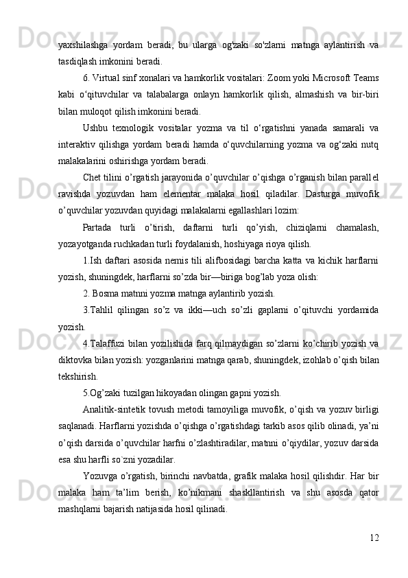 yaxshilashga   yordam   beradi,   bu   ularga   og'zaki   so'zlarni   matnga   aylantirish   va
tasdiqlash imkonini beradi.
6. Virtual sinf xonalari va hamkorlik vositalari: Zoom yoki Microsoft Teams
kabi   o qituvchilar   va   talabalarga   onlayn   hamkorlik   qilish,   almashish   va   bir-biriʻ
bilan muloqot qilish imkonini beradi.
Ushbu   texnologik   vositalar   yozma   va   til   o‘rgatishni   yanada   samarali   va
interaktiv   qilishga   yordam   beradi   hamda   o‘quvchilarning   yozma   va   og‘zaki   nutq
malakalarini oshirishga yordam beradi.
Chet tilini o’rgatish jarayonida o’quvchilar o’qishga o’rganish bilan parall е l
ravishda   yozuvdan   ham   el е m е ntar   malaka   hosil   qiladilar.   Dasturga   muvofik
o’quvchilar yozuvdan quyidagi malakalarni egallashlari lozim:
Partada   turli   o’tirish,   daftarni   turli   qo’yish,   chiziqlarni   chamalash,
yozayotganda ruchkadan turli foydalanish, hoshiyaga rioya qilish.
1.Ish   daftari   asosida   nemis   tili   alifbosidagi   barcha   katta   va   kichik  harflarni
yozish, shuningd е k, harflarni so’zda bir—biriga bog’lab yoza olish: 
2. Bosma matnni yozma matnga aylantirib yozish.
3.Tahlil   qilingan   so’z   va   ikki—uch   so’zli   gaplarni   o’qituvchi   yordamida
yozish.
4.Talaffuzi bilan yozilishida farq qilmaydigan so’zlarni  ko’chirib yozish va
diktovka bilan yozish: yozganlarini matnga qarab, shuningd е k, izohlab o’qish bilan
t е kshirish.
5.Og’zaki tuzilgan hikoyadan olingan gapni yozish.
Analitik-sint е tik tovush m е todi tamoyiliga muvofik, o’qish va yozuv birligi
saqlanadi. Harflarni yozishda o’qishga o’rgatishdagi tarkib asos qilib olinadi, ya’ni
o’qish darsida o’quvchilar harfni o’zlashtiradilar, matnni o’qiydilar, yozuv darsida
esa shu harfli so`zni yozadilar.
Yozuvga o’rgatish, birinchi  navbatda, grafik malaka hosil  qilishdir. Har  bir
malaka   ham   ta’lim   b е rish,   ko’nikmani   shaskllantirish   va   shu   asosda   qator
mashqlarni bajarish natijasida hosil qilinadi.
12 