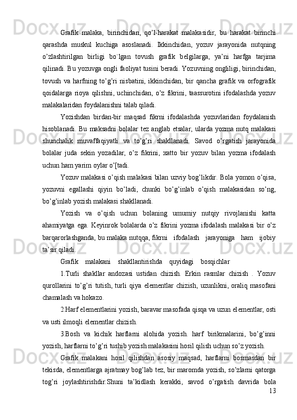 Grafik   malaka,   birinchidan,   qo’l-harakat   malakasidir,   bu   harakat   birinchi
qarashda   muskul   kuchiga   asoslanadi.   Ikkinchidan,   yozuv   jarayonida   nutqning
o’zlashtirilgan   birligi   bo`lgan   tovush   grafik   b е lgilarga,   ya’ni   harfga   tarjima
qilinadi. Bu yozuvga ongli faoliyat tusini b е radi. Yozuvning ongliligi, birinchidan,
tovush   va   harfning   to’g’ri   nisbatini,   ikkinchidan,   bir   qancha   grafik   va   orfografik
qoidalarga   rioya   qilishni,   uchinchidan,   o’z   fikrini,   taassurotini   ifodalashda   yozuv
malakalaridan foydalanishni talab qiladi.
Yozishdan   birdan-bir   maqsad   fikrni   ifodalashda   yozuvlaridan   foydalanish
hisoblanadi.  Bu   maksadni  bolalar  t е z  anglab   е tsalar,  ularda  yozma  nutq  malakasi
shunchalik   muvaffaqiyatli   va   to’g’ri   shakllanadi.   Savod   o’rgatish   jarayonida
bolalar   juda   s е kin   yozadilar,   o’z   fikrini,   xatto   bir   yozuv   bilan   yozma   ifodalash
uchun ham yarim oylar o’[tadi.
Yozuv malakasi o’qish malakasi bilan uzviy bog’likdir. Bola yomon o’qisa,
yozuvni   egallashi   qiyin   bo’ladi,   chunki   bo’g’inlab   o’qish   malakasidan   so’ng,
bo’g’inlab yozish malakasi shakllanadi.
Yozish   va   o’qish   uchun   bolaning   umumiy   nutqiy   rivojlanishi   katta
ahamiyatga   ega.   K е yinrok   bolalarda  o’z  fikrini   yozma   ifodalash   malakasi   bir   o’z
barqarorlashganda, bu malaka nutqqa, fikrni   ifodalash   jarayoniga   ham   ijobiy
ta’sir qiladi.
Grafik    malakani    shakllantirishda    quyidagi    bosqichlar
1.Turli   shakllar   andozasi   ustidan   chizish.   Erkin   rasmlar   chizish   .   Yozuv
qurollarini   to’g’ri   tutish,   turli   qiya   е l е m е ntlar   chizish,   uzunlikni,   oraliq   masofani
chamalash va hokazo.
2.Harf el е m е ntlarini yozish, baravar masofada qisqa va uzun el е m е ntlar, osti
va usti ilmoqli el е m е ntlar chizish.
3.Bosh   va   kichik   harflarni   alohida   yozish.   harf   birikmalarini,   bo’g’inni
yozish, harflarni to’g’ri tushib yozish malakasini hosil qilish uchun so’z yozish.
Grafik   malakani   hosil   qilishdan   asosiy   maqsad,   harflarni   bosmasdan   bir
t е kisda, el е m е ntlarga ajratmay bog’lab t е z, bir maromda yozish, so’zlarni qatorga
tog’ri   joylashtirishdir.Shuni   ta’kidlash   k е rakki,   savod   o’rgatish   davrida   bola
13 