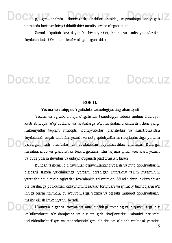 g)   gap   boshida,   shuningd е k,   kishilar   ismida,   xayvonlarga   qo’yilgan
nomlarda bosh xarfning ishlatilishini amaliy tarzda o’rganadilar.
Savod   o’rgatish   davridayok   kuchirib   yozish,   diktant   va   ijodiy   yozuvlardan
foydalaniladi. O’z-o’zini t е kshirishga o’rganadilar.
BOB II.
Yozma va nutqqa o’rgatishda  texnologiyaning ahamiyati
Yozma   va   og‘zaki   nutqni   o‘rgatishda   texnologiya   tobora   muhim   ahamiyat
kasb   etmoqda,   o‘qituvchilar   va   talabalarga   o‘z   malakalarini   oshirish   uchun   yangi
imkoniyatlar   taqdim   etmoqda.   Kompyuterlar,   planshetlar   va   smartfonlardan
foydalanish  orqali  talabalar  yozish va nutq qobiliyatlarini  rivojlantirishga  yordam
beradigan   turli   manbalar   va   vositalardan   foydalanishlari   mumkin.   Bularga,
masalan, imlo va grammatika tekshirgichlari, tilni tarjima qilish vositalari, yozish
va ovoz yozish ilovalari va onlayn o'rganish platformalari kiradi.
Bundan tashqari, o'qituvchilar o'quvchilarning yozish va nutq qobiliyatlarini
qiziqarli   tarzda   yaxshilashga   yordam   beradigan   interaktiv   ta'lim   mazmunini
yaratish uchun texnologiyadan foydalanishlari mumkin. Misol uchun, o'qituvchilar
o'z darslariga podkastlar, onlayn munozaralar forumlari va ijtimoiy tarmoqlarni o'z
ichiga   olishi   mumkin,   bu   o'quvchilarga   yozma   va   og'zaki   muloqot   qobiliyatlarini
mashq qilish imkoniyatini beradi.
Umuman   olganda,   yozma   va   nutq   sinfidagi   texnologiya   o‘quvchilarga   o‘z
ko‘nikmalarini   o‘z   darajasida   va   o‘z   tezligida   rivojlantirish   imkonini   beruvchi
individuallashtirilgan   va   tabaqalashtirilgan   o‘qitish   va   o‘qitish   muhitini   yaratish
15 