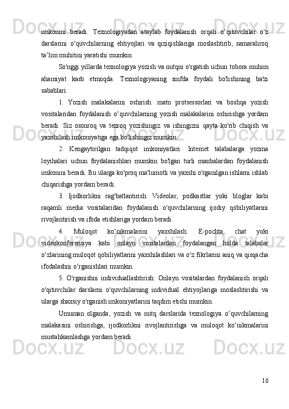 imkonini   beradi.   Texnologiyadan   ataylab   foydalanish   orqali   o‘qituvchilar   o‘z
darslarini   o‘quvchilarning   ehtiyojlari   va   qiziqishlariga   moslashtirib,   samaraliroq
ta’lim muhitini yaratishi mumkin.
So'nggi yillarda texnologiya yozish va nutqni o'rgatish uchun tobora muhim
ahamiyat   kasb   etmoqda.   Texnologiyaning   sinfda   foydali   bo'lishining   ba'zi
sabablari:
1.   Yozish   malakalarini   oshirish:   matn   protsessorlari   va   boshqa   yozish
vositalaridan   foydalanish   o‘quvchilarning   yozish   malakalarini   oshirishga   yordam
beradi.   Siz   osonroq   va   tezroq   yozishingiz   va   ishingizni   qayta   ko'rib   chiqish   va
yaxshilash imkoniyatiga ega bo'lishingiz mumkin.
2.   Kengaytirilgan   tadqiqot   imkoniyatlari:   Internet   talabalarga   yozma
loyihalari   uchun   foydalanishlari   mumkin   bo'lgan   turli   manbalardan   foydalanish
imkonini beradi. Bu ularga ko'proq ma'lumotli va yaxshi o'rganilgan ishlarni ishlab
chiqarishga yordam beradi.
3.   Ijodkorlikni   rag'batlantirish:   Videolar,   podkastlar   yoki   bloglar   kabi
raqamli   media   vositalaridan   foydalanish   o'quvchilarning   ijodiy   qobiliyatlarini
rivojlantirish va ifoda etishlariga yordam beradi.
4.   Muloqot   ko‘nikmalarini   yaxshilash:   E-pochta,   chat   yoki
videokonferensiya   kabi   onlayn   vositalardan   foydalangan   holda   talabalar
o‘zlarining muloqot qobiliyatlarini yaxshilashlari va o‘z fikrlarini aniq va qisqacha
ifodalashni o‘rganishlari mumkin.
5.   O'rganishni   individuallashtirish:   Onlayn   vositalardan   foydalanish   orqali
o'qituvchilar   darslarni   o'quvchilarning   individual   ehtiyojlariga   moslashtirishi   va
ularga shaxsiy o'rganish imkoniyatlarini taqdim etishi mumkin.
Umuman   olganda,   yozish   va   nutq   darslarida   texnologiya   o‘quvchilarning
malakasini   oshirishga,   ijodkorlikni   rivojlantirishga   va   muloqot   ko‘nikmalarini
mustahkamlashga yordam beradi.
16 