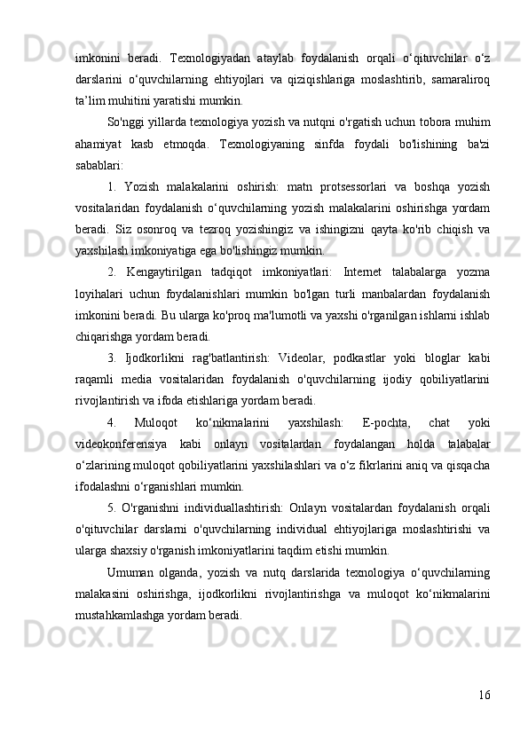 imkonini   beradi.   Texnologiyadan   ataylab   foydalanish   orqali   o‘qituvchilar   o‘z
darslarini   o‘quvchilarning   ehtiyojlari   va   qiziqishlariga   moslashtirib,   samaraliroq
ta’lim muhitini yaratishi mumkin.
So'nggi yillarda texnologiya yozish va nutqni o'rgatish uchun tobora muhim
ahamiyat   kasb   etmoqda.   Texnologiyaning   sinfda   foydali   bo'lishining   ba'zi
sabablari:
1.   Yozish   malakalarini   oshirish:   matn   protsessorlari   va   boshqa   yozish
vositalaridan   foydalanish   o‘quvchilarning   yozish   malakalarini   oshirishga   yordam
beradi.   Siz   osonroq   va   tezroq   yozishingiz   va   ishingizni   qayta   ko'rib   chiqish   va
yaxshilash imkoniyatiga ega bo'lishingiz mumkin.
2.   Kengaytirilgan   tadqiqot   imkoniyatlari:   Internet   talabalarga   yozma
loyihalari   uchun   foydalanishlari   mumkin   bo'lgan   turli   manbalardan   foydalanish
imkonini beradi. Bu ularga ko'proq ma'lumotli va yaxshi o'rganilgan ishlarni ishlab
chiqarishga yordam beradi.
3.   Ijodkorlikni   rag'batlantirish:   Videolar,   podkastlar   yoki   bloglar   kabi
raqamli   media   vositalaridan   foydalanish   o'quvchilarning   ijodiy   qobiliyatlarini
rivojlantirish va ifoda etishlariga yordam beradi.
4.   Muloqot   ko‘nikmalarini   yaxshilash:   E-pochta,   chat   yoki
videokonferensiya   kabi   onlayn   vositalardan   foydalangan   holda   talabalar
o‘zlarining muloqot qobiliyatlarini yaxshilashlari va o‘z fikrlarini aniq va qisqacha
ifodalashni o‘rganishlari mumkin.
5.   O'rganishni   individuallashtirish:   Onlayn   vositalardan   foydalanish   orqali
o'qituvchilar   darslarni   o'quvchilarning   individual   ehtiyojlariga   moslashtirishi   va
ularga shaxsiy o'rganish imkoniyatlarini taqdim etishi mumkin.
Umuman   olganda,   yozish   va   nutq   darslarida   texnologiya   o‘quvchilarning
malakasini   oshirishga,   ijodkorlikni   rivojlantirishga   va   muloqot   ko‘nikmalarini
mustahkamlashga yordam beradi.
16