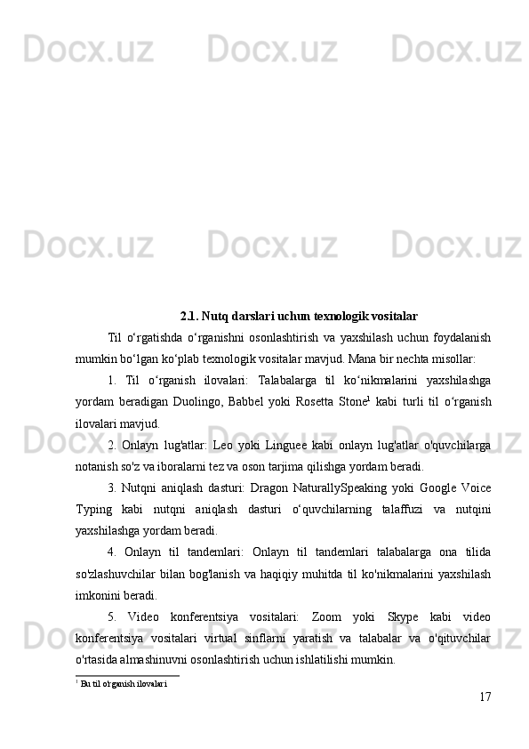 2.1. Nutq darslari uchun texnologik vositalar
Til   o‘rgatishda   o‘rganishni   osonlashtirish   va   yaxshilash   uchun   foydalanish
mumkin bo‘lgan ko‘plab texnologik vositalar mavjud. Mana bir nechta misollar:
1.   Til   o rganish   ilovalari:   Talabalarga   til   ko nikmalarini   yaxshilashgaʻ ʻ
yordam   beradigan   Duolingo,   Babbel   yoki   Rosetta   Stone 1
  kabi   turli   til   o rganish	
ʻ
ilovalari mavjud.
2.   Onlayn   lug'atlar:   Leo   yoki   Linguee   kabi   onlayn   lug'atlar   o'quvchilarga
notanish so'z va iboralarni tez va oson tarjima qilishga yordam beradi.
3.   Nutqni   aniqlash   dasturi:   Dragon   NaturallySpeaking   yoki   Google   Voice
Typing   kabi   nutqni   aniqlash   dasturi   o‘quvchilarning   talaffuzi   va   nutqini
yaxshilashga yordam beradi.
4.   Onlayn   til   tandemlari:   Onlayn   til   tandemlari   talabalarga   ona   tilida
so'zlashuvchilar  bilan  bog'lanish   va  haqiqiy  muhitda  til   ko'nikmalarini  yaxshilash
imkonini beradi.
5.   Video   konferentsiya   vositalari:   Zoom   yoki   Skype   kabi   video
konferentsiya   vositalari   virtual   sinflarni   yaratish   va   talabalar   va   o'qituvchilar
o'rtasida almashinuvni osonlashtirish uchun ishlatilishi mumkin.
1
 Bu til o'rganish  ilovalari
17