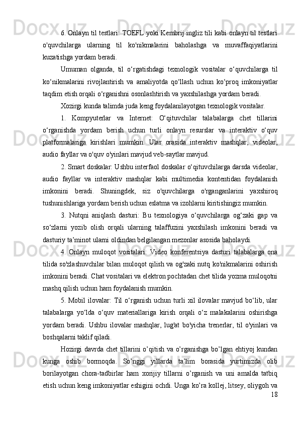 6. Onlayn til testlari: TOEFL yoki Kembrij ingliz tili kabi onlayn til testlari
o'quvchilarga   ularning   til   ko'nikmalarini   baholashga   va   muvaffaqiyatlarini
kuzatishga yordam beradi.
Umuman   olganda,   til   o‘rgatishdagi   texnologik   vositalar   o‘quvchilarga   til
ko‘nikmalarini   rivojlantirish   va   amaliyotda   qo‘llash   uchun   ko‘proq   imkoniyatlar
taqdim etish orqali o‘rganishni osonlashtirish va yaxshilashga yordam beradi.
Xozirgi kunda talimda juda keng foydalanilayotgan texnologik vositalar. 
1.   Kompyuterlar   va   Internet:   O‘qituvchilar   talabalarga   chet   tillarini
o‘rganishda   yordam   berish   uchun   turli   onlayn   resurslar   va   interaktiv   o‘quv
platformalariga   kirishlari   mumkin.   Ular   orasida   interaktiv   mashqlar,   videolar,
audio fayllar va o'quv o'yinlari mavjud veb-saytlar mavjud.
2. Smart doskalar: Ushbu interfaol doskalar o‘qituvchilarga darsda videolar,
audio   fayllar   va   interaktiv   mashqlar   kabi   multimedia   kontentidan   foydalanish
imkonini   beradi.   Shuningdek,   siz   o'quvchilarga   o'rganganlarini   yaxshiroq
tushunishlariga yordam berish uchun eslatma va izohlarni kiritishingiz mumkin.
3.   Nutqni   aniqlash   dasturi:   Bu   texnologiya   o‘quvchilarga   og‘zaki   gap   va
so‘zlarni   yozib   olish   orqali   ularning   talaffuzini   yaxshilash   imkonini   beradi   va
dasturiy ta’minot ularni oldindan belgilangan mezonlar asosida baholaydi.
4.   Onlayn   muloqot   vositalari:   Video   konferentsiya   dasturi   talabalarga   ona
tilida so'zlashuvchilar bilan muloqot qilish va og'zaki nutq ko'nikmalarini oshirish
imkonini beradi. Chat vositalari va elektron pochtadan chet tilida yozma muloqotni
mashq qilish uchun ham foydalanish mumkin.
5.  Mobil   ilovalar:   Til   o‘rganish   uchun   turli   xil   ilovalar   mavjud   bo‘lib,   ular
talabalarga   yo‘lda   o‘quv   materiallariga   kirish   orqali   o‘z   malakalarini   oshirishga
yordam   beradi.   Ushbu   ilovalar   mashqlar,   lug'at   bo'yicha   trenerlar,   til   o'yinlari   va
boshqalarni taklif qiladi.
Hozirgi davrda chet tillarini o’qitish va o’rganishga bo’lgan ehtiyoj kundan
kunga   oshib   bormoqda.   So’nggi   yillarda   ta’lim   borasida   yurtimizda   olib
borilayotgan   chora-tadbirlar   ham   xorijiy   tillarni   o’rganish   va   uni   amalda   tatbiq
etish uchun keng imkoniyatlar eshigini ochdi. Unga ko’ra kollej, litsey, oliygoh va
18 