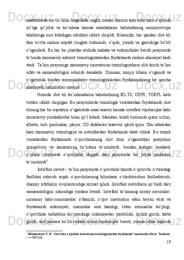 maktablarda rus tili bilan birgalikda, ingliz, nemis, fransuz kabi tillar ham o’qitilish
yo’lga   qo’yildi   va   ko’nikma   hamda   malakalarini   baholashning   umumyevropa
talablariga mos keladigan uslublari ishlab chiqildi. Bilamizki, har qanday chet tili
fani   to’rtta   muhim   aspekt   (tinglab   tushunish,   o’qish,   yozish   va   gairish)ga   bo’lib
o’rganiladi. Bu har  bir jihatdan alohida malaka va tushunchalar  berish jarayonida
ta’limda zamonaviy axborot texnologiyalaridan foydalanish muhim ahamiyat kasb
etadi. Ta’lim jarayoniga zamonaviy innovatsion texnologiyalarni olib kirish ta’lim
sifati   va   samaradorligini   oshirish   demakdir.  Xususan,   xorijiy   tillarni   o’rganish   va
o’rgatishda   bunday   kommunikativ   texnologiyalardan   foydalanishning   bir   qancha
ahamiyatli ustunliklari mavjud.
Hozirda   chet   tili   ko’nikmalarini   baholashning   IELTS,   CEFR,   TOEFL   kabi
testlari ishlab chiqilgan. Bu jarayonlarda texnologik vositalardan foydalanish chet
tilining har bir aspektini o’rgatishda noan’anaviy hamda interfaol topshiriqlar kabi
zamonaviy yondashuvlar bilan qo’l keladi. Masalan, tinlab tushunish qismi uchun,
albatta, turli qurilmalar, player, CD disklarsiz tasavvur qilish qiyin. Shu sababdan
ham   zamonaviy   texnologiya   va   metodlardan   foydalanish   talab   etiladi.   Bu   texnik
vositalardan   foydalanish   o’quvchilarning   chet   tilini   o’rganishlari   jarayonini
qiziqarliroq   va   samaraliroq   bo’lishini   ta’minlaydi,   bundan   tashqari   harakatli
o’yinlar   vositasida   o’quvchilar   diqqati   dars   jarayonida   bir   joyda   jamlashni
ta’minlaydi 2
.
Interfaol metod – ta’lim jarayonida o’quvchilar hamda o’qituvchi o’rtasidagi
faollikni   oshirish   orqali   o’quvchilarning   bilimlarni   o’zlashtirishini   faollashtirish,
shaxsiy sifatlarini rivojlantirishga xizmat qiladi. Interfaol metodlarni qo’llash dars
samaradorligini   oshirishga   yordam   beradi.   Interfaol   ta’limning   asosiy   mezonlari:
norasmiy   bahs-munozaralar   o’tkazish,   o’quv   materialini   erkin   bayon   etish   va
foydalanish   imkoniyati,   maruzalar   soni   kamligi,   lekin   seminarlar   ko’pligi,
o’quvchilar   tashabbus   ko’rsatishiga   imkoniyatlar   yaratilishi,   kichik   guruh,   katta
guruh, sinf jamoasi bo’lib ishlash uchun topshiriqlar berish, yozma ishlar bajarish
2
 Bekmuratova U. B. “ chet  tilini o’qitishda innovatsion texnologiyalardan foydalanish”   mavzusida referat. Toshkent 
– ¬¬2012 yil
19 