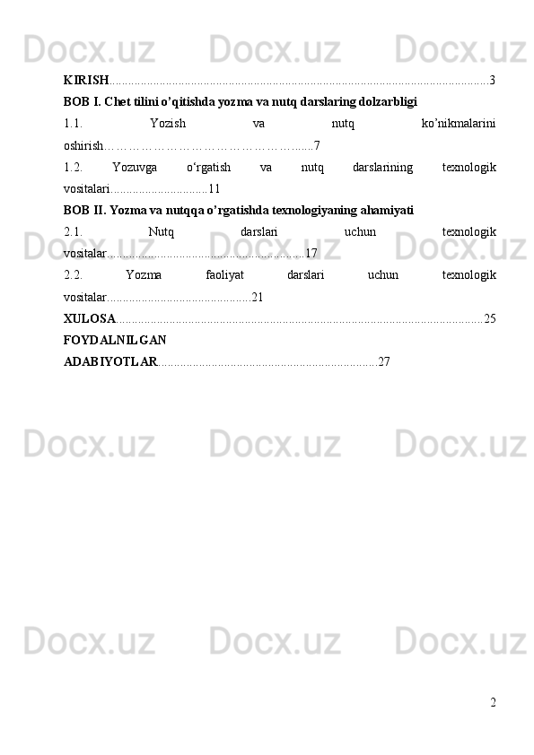 KIRISH .........................................................................................................................3
BOB I. Chet tilini o’qitishda yozma va nutq darslaring dolzarbligi
1.1.   Yozish   va   nutq   ko’nikmalarini
oshirish……………………………………….......7
1.2.   Yozuvga   o‘rgatish   va   nutq   darslarining   texnologik
vositalari...............................11
BOB II.   Yozma va nutqqa o’rgatishda  texnologiyaning ahamiyati
2.1.   Nutq   darslari   uchun   texnologik
vositalar...............................................................17
2.2.   Yozma   faoliyat   darslari   uchun   texnologik
vositalar. ......................................... ....21
XULOSA .....................................................................................................................25
FOYDALNILGAN
ADABIYOTLAR ......................................................................27
2