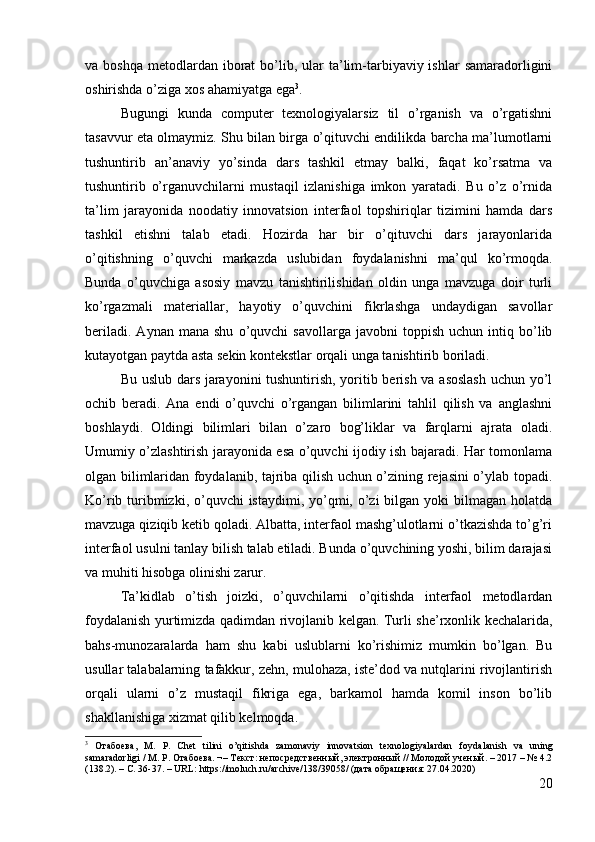 va boshqa   metodlardan  iborat  bo’lib,  ular  ta’lim-tarbiyaviy ishlar   samaradorligini
oshirishda o’ziga xos ahamiyatga ega 3
.
Bugungi   kunda   computer   texnologiyalarsiz   til   o’rganish   va   o’rgatishni
tasavvur eta olmaymiz. Shu bilan birga o’qituvchi endilikda barcha ma’lumotlarni
tushuntirib   an’anaviy   yo’sinda   dars   tashkil   etmay   balki,   faqat   ko’rsatma   va
tushuntirib   o’rganuvchilarni   mustaqil   izlanishiga   imkon   yaratadi.   Bu   o’z   o’rnida
ta’lim   jarayonida   noodatiy   innovatsion   interfaol   topshiriqlar   tizimini   hamda   dars
tashkil   etishni   talab   etadi.   Hozirda   har   bir   o’qituvchi   dars   jarayonlarida
o’qitishning   o’quvchi   markazda   uslubidan   foydalanishni   ma’qul   ko’rmoqda.
Bunda   o’quvchiga   asosiy   mavzu   tanishtirilishidan   oldin   unga   mavzuga   doir   turli
ko’rgazmali   materiallar,   hayotiy   o’quvchini   fikrlashga   undaydigan   savollar
beriladi.   Aynan   mana  shu   o’quvchi   savollarga   javobni   toppish   uchun   intiq   bo’lib
kutayotgan paytda asta sekin kontekstlar orqali unga tanishtirib boriladi.
Bu uslub dars jarayonini tushuntirish, yoritib berish va asoslash uchun yo’l
ochib   beradi.   Ana   endi   o’quvchi   o’rgangan   bilimlarini   tahlil   qilish   va   anglashni
boshlaydi.   Oldingi   bilimlari   bilan   o’zaro   bog’liklar   va   farqlarni   ajrata   oladi.
Umumiy o’zlashtirish jarayonida esa o’quvchi ijodiy ish bajaradi. Har tomonlama
olgan bilimlaridan foydalanib, tajriba qilish uchun o’zining rejasini o’ylab topadi.
Ko’rib turibmizki, o’quvchi  istaydimi, yo’qmi, o’zi  bilgan yoki  bilmagan holatda
mavzuga qiziqib ketib qoladi. Albatta, interfaol mashg’ulotlarni o’tkazishda to’g’ri
interfaol usulni tanlay bilish talab etiladi. Bunda o’quvchining yoshi, bilim darajasi
va muhiti hisobga olinishi zarur.
Ta’kidlab   o’tish   joizki,   o’quvchilarni   o’qitishda   interfaol   metodlardan
foydalanish yurtimizda qadimdan rivojlanib kelgan. Turli she’rxonlik kechalarida,
bahs-munozaralarda   ham   shu   kabi   uslublarni   ko’rishimiz   mumkin   bo’lgan.   Bu
usullar talabalarning tafakkur, zehn, mulohaza, iste’dod va nutqlarini rivojlantirish
orqali   ularni   o’z   mustaqil   fikriga   ega,   barkamol   hamda   komil   inson   bo’lib
shakllanishiga xizmat qilib kelmoqda.
3
  Отабоева,   М.   Р.   Chet   tilini   o’qitishda   zamonaviy   innovatsion   texnologiyalardan   foydalanish   va   uning
samaradorligi  / М. Р. Отабоева. ¬– Текст: непосредственный, электронный // Молодой ученый. – 2017 – № 4.2
(138.2). – С. 36-37. – URL: https://moluch.ru/archive/138/39058/ (дата обращения: 27.04.2020)
20 