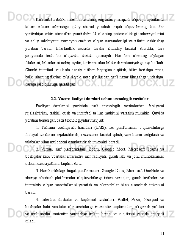 Ko’rinib turibdiki, interfaol usulning eng asosiy maqsadi o’quv jarayonlarida
ta’lim   sifatini   oshirishga   qulay   sharoit   yaratish   orqali   o’quvchining   faol   fikr
yuritishiga   erkin   atmosfera   yaratishdir.   U   o’zining   potensialidagi   imkoniyatlarini
va aqliy salohiyatini  namoyon etadi  va o’quv samaradorligi  va sifatini  oshirishga
yordam   beradi.   Interfaollik   asosida   darslar   shunday   tashkil   etiladiki,   dars
jarayonida   hech   bir   o’quvchi   chetda   qolmaydi.   Har   biri   o’zining   o’ylagan
fikrlarini, bilimlarini ochiq-oydin, tortinmasdan bildirish imkoniyatiga ega bo’ladi.
Chunki   interfaol   usullarda   asosiy   e’tibor   faqatgina   o’qitish,   bilim   berishga   emas,
balki ularning fikrlari to’g’ri yoki noto’g’riligidan qat’i nazar fikrlashga undashga,
darsga jalb qilishga qaratilgan.
2.2. Yozma faoliyat darslari uchun texnologik vositalar.
Faoliyat   darslarini   yozishda   turli   texnologik   vositalardan   faoliyatni
rejalashtirish,   tashkil   etish   va   interfaol   ta’lim   muhitini   yaratish   mumkin.   Quyida
yordam beradigan ba'zi texnologiyalar mavjud:
1.   Ta'limni   boshqarish   tizimlari   (LMS):   Bu   platformalar   o'qituvchilarga
faoliyat   darslarini   rejalashtirish,   resurslarni   tashkil   qilish,   vazifalarni   belgilash   va
talabalar bilan muloqotni osonlashtirish imkonini beradi.
2.   Virtual   sinf   platformalari:   Zoom,   Google   Meet,   Microsoft   Teams   va
boshqalar kabi vositalar interaktiv sinf faoliyati, guruh ishi va jonli muhokamalar
uchun xususiyatlarni taqdim etadi.
3. Hamkorlikdagi hujjat platformalari: Google Docs, Microsoft OneNote va
shunga   o xshash   platformalar   o qituvchilarga   ishchi   varaqlar,   guruh   loyihalari   vaʻ ʻ
interaktiv   o quv   materiallarini   yaratish   va   o quvchilar   bilan   almashish   imkonini	
ʻ ʻ
beradi.
4.   Interfaol   doskalar   va   taqdimot   dasturlari:   Padlet,   Prezi,   Nearpod   va
boshqalar   kabi   vositalar   o‘qituvchilarga   interaktiv   taqdimotlar,   o‘rganish   yo‘llari
va   multimedia   kontentini   yaratishga   imkon   beradi   va   o‘qitishni   yanada   qiziqarli
qiladi.
21 