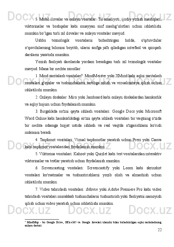 5. Mobil ilovalar va onlayn vositalar: Til amaliyoti, ijodiy yozish mashqlari,
viktorinalar   va   boshqalar   kabi   muayyan   sinf   mashg‘ulotlari   uchun   ishlatilishi
mumkin bo‘lgan turli xil ilovalar va onlayn vositalar mavjud.
Ushbu   texnologik   vositalarni   birlashtirgan   holda,   o'qituvchilar
o'quvchilarning  bilimini   boyitib,  ularni   sinfga  jalb   qiladigan  interfaol   va   qiziqarli
darslarni yaratishi mumkin.
Yozish   faoliyati   darslarida   yordam   beradigan   turli   xil   texnologik   vositalar
mavjud. Mana bir nechta misollar:
1. Mind xaritalash vositalari 4
: MindMeister yoki XMind kabi aqlni xaritalash
vositalari  g'oyalar   va  tushunchalarni  tartibga  solish  va  vizualizatsiya  qilish  uchun
ishlatilishi mumkin.
2. Onlayn doskalar: Miro yoki Jamboard kabi onlayn doskalardan hamkorlik
va aqliy hujum uchun foydalanish mumkin.
3.   Birgalikda   so'zni   qayta   ishlash   vositalari:   Google   Docs   yoki   Microsoft
Word Online kabi hamkorlikdagi so'zni qayta ishlash vositalari bir vaqtning o'zida
bir   nechta   odamga   hujjat   ustida   ishlash   va   real   vaqtda   o'zgarishlarni   ko'rish
imkonini beradi.
4. Taqdimot vositalari: Vizual taqdimotlar yaratish uchun Prezi yoki Canva
kabi taqdimot vositalaridan foydalanish mumkin.
5. Viktorina vositalari: Kahoot yoki Quizlet kabi test vositalaridan interaktiv
viktorinalar va testlar yaratish uchun foydalanish mumkin.
6.   Screencasting   vositalari:   Screencastify   yoki   Loom   kabi   skrinshot
vositalari   ko'rsatmalar   va   tushuntirishlarni   yozib   olish   va   almashish   uchun
ishlatilishi mumkin.
7.  Video   tahrirlash   vositalari:   iMovie   yoki   Adobe   Premiere   Pro   kabi   video
tahrirlash vositalari murakkab tushunchalarni tushuntirish yoki faoliyatni namoyish
qilish uchun video yaratish uchun ishlatilishi mumkin.
4
  MindMup   -   bu   Google   Drive,   Office365   va   Google   ilovalari   ulanishi   bilan   birlashtirilgan   aqlni   xaritalashning
onlayn dasturi.
22 