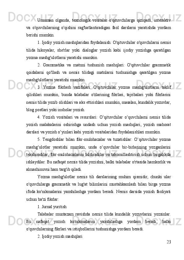 Umuman   olganda,   texnologik   vositalar   o'qituvchilarga   qiziqarli,   interaktiv
va   o'quvchilarning   o'qishini   rag'batlantiradigan   faol   darslarni   yaratishda   yordam
berishi mumkin.
1. Ijodiy yozish mashqlaridan foydalanish: O'qituvchilar o'quvchilarni nemis
tilida   hikoyalar,   she'rlar   yoki   dialoglar   yozish   kabi   ijodiy   yozishga   qaratilgan
yozma mashg'ulotlarni yaratishi mumkin.
2.   Grammatika   va   matnni   tushunish   mashqlari:   O'qituvchilar   grammatik
qoidalarni   qo'llash   va   nemis   tilidagi   matnlarni   tushunishga   qaratilgan   yozma
mashg'ulotlarni yaratishi mumkin.
3.   Yozma   fikrlash   vazifalari:   O'qituvchilar   yozma   mashg'ulotlarni   taklif
qilishlari   mumkin,   bunda   talabalar   o'zlarining   fikrlari,   tajribalari   yoki   fikrlarini
nemis tilida yozib olishlari va aks ettirishlari mumkin, masalan, kundalik yozuvlar,
blog postlari yoki insholar yozish.
4.   Yozish   vositalari   va   resurslari:   O‘qituvchilar   o‘quvchilarni   nemis   tilida
yozish   malakalarini   oshirishga   undash   uchun   yozish   mashqlari,   yozish   mahorat
darslari va yozish o‘yinlari kabi yozish vositalaridan foydalanishlari mumkin.
5.   Tengdoshlar   bilan   fikr-mulohazalar   va   tuzatishlar:   O‘qituvchilar   yozma
mashg‘ulotlar   yaratishi   mumkin,   unda   o‘quvchilar   bir-birlarining   yozganlarini
tekshiradilar, fikr-mulohazalarini bildiradilar va takomillashtirish uchun birgalikda
ishlaydilar. Bu nafaqat nemis tilida yozishni, balki talabalar o'rtasida hamkorlik va
almashinuvni ham targ'ib qiladi.
Yozma   mashg'ulotlar   nemis   tili   darslarining   muhim   qismidir,   chunki   ular
o'quvchilarga   grammatik   va   lug'at   bilimlarini   mustahkamlash   bilan   birga   yozma
ifoda   ko'nikmalarini   yaxshilashga   yordam   beradi.   Nemis   darsida   yozish   faoliyati
uchun ba'zi fikrlar:
1. Jurnal yuritish
Talabalar   muntazam   ravishda   nemis   tilida   kundalik   yozuvlarini   yozsinlar.
Bu   nafaqat   yozish   ko'nikmalarini   yaxshilashga   yordam   beradi,   balki
o'quvchilarning fikrlari va istiqbollarini tushunishga yordam beradi.
2. Ijodiy yozish mashqlari
23 