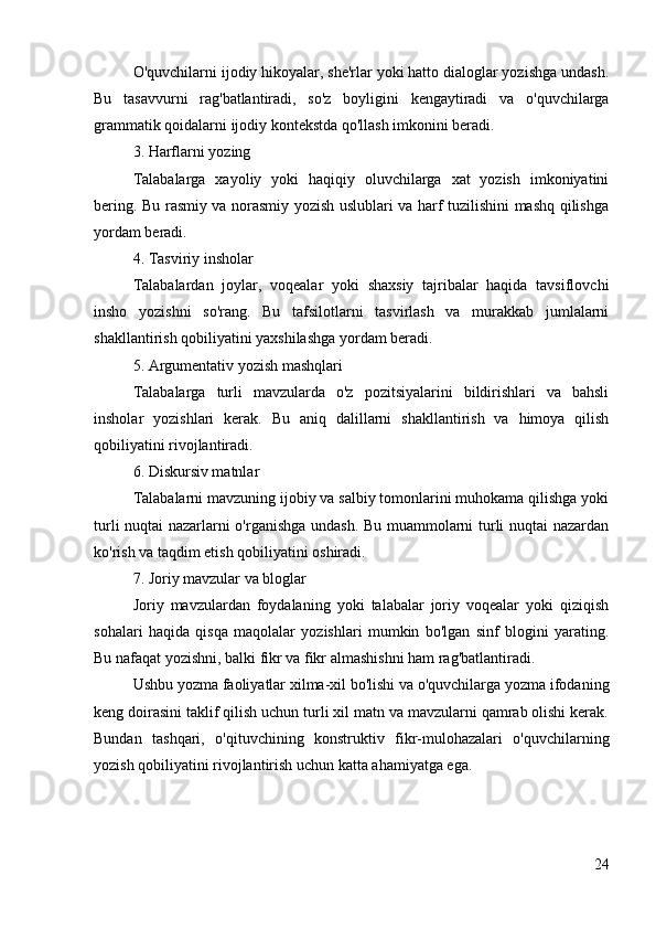 O'quvchilarni ijodiy hikoyalar, she'rlar yoki hatto dialoglar yozishga undash.
Bu   tasavvurni   rag'batlantiradi,   so'z   boyligini   kengaytiradi   va   o'quvchilarga
grammatik qoidalarni ijodiy kontekstda qo'llash imkonini beradi.
3. Harflarni yozing
Talabalarga   xayoliy   yoki   haqiqiy   oluvchilarga   xat   yozish   imkoniyatini
bering. Bu rasmiy va norasmiy yozish uslublari va harf tuzilishini mashq qilishga
yordam beradi.
4. Tasviriy insholar
Talabalardan   joylar,   voqealar   yoki   shaxsiy   tajribalar   haqida   tavsiflovchi
insho   yozishni   so'rang.   Bu   tafsilotlarni   tasvirlash   va   murakkab   jumlalarni
shakllantirish qobiliyatini yaxshilashga yordam beradi.
5. Argumentativ yozish mashqlari
Talabalarga   turli   mavzularda   o'z   pozitsiyalarini   bildirishlari   va   bahsli
insholar   yozishlari   kerak.   Bu   aniq   dalillarni   shakllantirish   va   himoya   qilish
qobiliyatini rivojlantiradi.
6. Diskursiv matnlar
Talabalarni mavzuning ijobiy va salbiy tomonlarini muhokama qilishga yoki
turli nuqtai nazarlarni o'rganishga undash. Bu muammolarni turli nuqtai nazardan
ko'rish va taqdim etish qobiliyatini oshiradi.
7. Joriy mavzular va bloglar
Joriy   mavzulardan   foydalaning   yoki   talabalar   joriy   voqealar   yoki   qiziqish
sohalari   haqida   qisqa   maqolalar   yozishlari   mumkin   bo'lgan   sinf   blogini   yarating.
Bu nafaqat yozishni, balki fikr va fikr almashishni ham rag'batlantiradi.
Ushbu yozma faoliyatlar xilma-xil bo'lishi va o'quvchilarga yozma ifodaning
keng doirasini taklif qilish uchun turli xil matn va mavzularni qamrab olishi kerak.
Bundan   tashqari,   o'qituvchining   konstruktiv   fikr-mulohazalari   o'quvchilarning
yozish qobiliyatini rivojlantirish uchun katta ahamiyatga ega.
24 