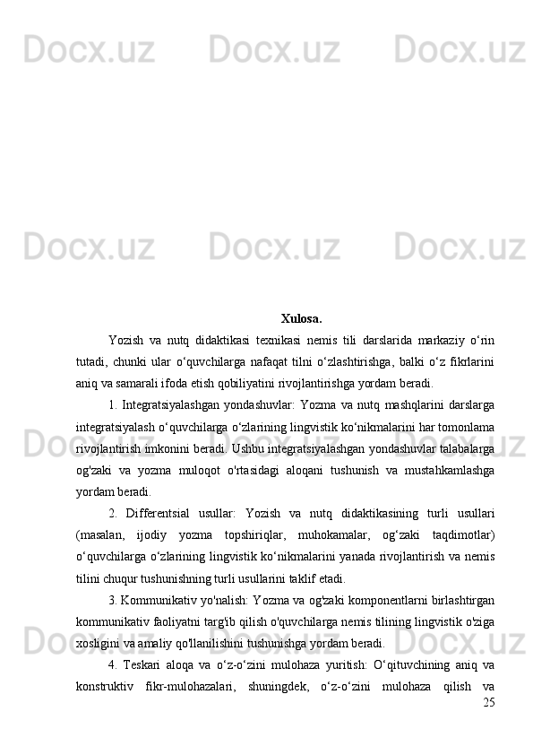 Xulosa.
Yozish   va   nutq   didaktikasi   texnikasi   nemis   tili   darslarida   markaziy   o‘rin
tutadi,   chunki   ular   o‘quvchilarga   nafaqat   tilni   o‘zlashtirishga,   balki   o‘z   fikrlarini
aniq va samarali ifoda etish qobiliyatini rivojlantirishga yordam beradi.
1.   Integratsiyalashgan   yondashuvlar:   Yozma   va   nutq   mashqlarini   darslarga
integratsiyalash o‘quvchilarga o‘zlarining lingvistik ko‘nikmalarini har tomonlama
rivojlantirish imkonini beradi. Ushbu integratsiyalashgan yondashuvlar talabalarga
og'zaki   va   yozma   muloqot   o'rtasidagi   aloqani   tushunish   va   mustahkamlashga
yordam beradi.
2.   Differentsial   usullar:   Yozish   va   nutq   didaktikasining   turli   usullari
(masalan,   ijodiy   yozma   topshiriqlar,   muhokamalar,   og‘zaki   taqdimotlar)
o‘quvchilarga o‘zlarining lingvistik ko‘nikmalarini yanada rivojlantirish va nemis
tilini chuqur tushunishning turli usullarini taklif etadi.
3. Kommunikativ yo'nalish: Yozma va og'zaki komponentlarni birlashtirgan
kommunikativ faoliyatni targ'ib qilish o'quvchilarga nemis tilining lingvistik o'ziga
xosligini va amaliy qo'llanilishini tushunishga yordam beradi.
4.   Teskari   aloqa   va   o‘z-o‘zini   mulohaza   yuritish:   O‘qituvchining   aniq   va
konstruktiv   fikr-mulohazalari,   shuningdek,   o‘z-o‘zini   mulohaza   qilish   va
25 