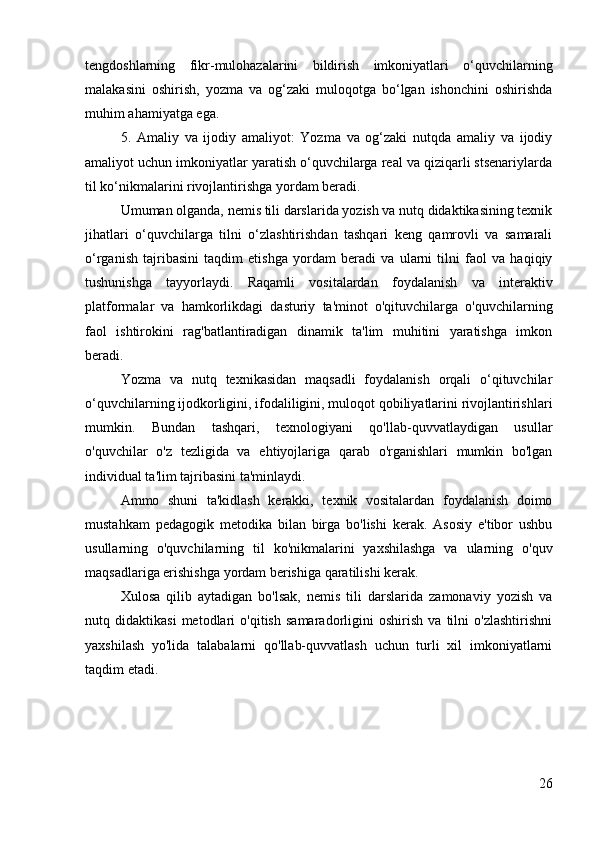 tengdoshlarning   fikr-mulohazalarini   bildirish   imkoniyatlari   o‘quvchilarning
malakasini   oshirish,   yozma   va   og‘zaki   muloqotga   bo‘lgan   ishonchini   oshirishda
muhim ahamiyatga ega.
5.   Amaliy   va   ijodiy   amaliyot:   Yozma   va   og‘zaki   nutqda   amaliy   va   ijodiy
amaliyot uchun imkoniyatlar yaratish o‘quvchilarga real va qiziqarli stsenariylarda
til ko‘nikmalarini rivojlantirishga yordam beradi.
Umuman olganda, nemis tili darslarida yozish va nutq didaktikasining texnik
jihatlari   o‘quvchilarga   tilni   o‘zlashtirishdan   tashqari   keng   qamrovli   va   samarali
o‘rganish   tajribasini   taqdim   etishga   yordam   beradi   va   ularni   tilni   faol   va   haqiqiy
tushunishga   tayyorlaydi.   Raqamli   vositalardan   foydalanish   va   interaktiv
platformalar   va   hamkorlikdagi   dasturiy   ta'minot   o'qituvchilarga   o'quvchilarning
faol   ishtirokini   rag'batlantiradigan   dinamik   ta'lim   muhitini   yaratishga   imkon
beradi.
Yozma   va   nutq   texnikasidan   maqsadli   foydalanish   orqali   o‘qituvchilar
o‘quvchilarning ijodkorligini, ifodaliligini, muloqot qobiliyatlarini rivojlantirishlari
mumkin.   Bundan   tashqari,   texnologiyani   qo'llab-quvvatlaydigan   usullar
o'quvchilar   o'z   tezligida   va   ehtiyojlariga   qarab   o'rganishlari   mumkin   bo'lgan
individual ta'lim tajribasini ta'minlaydi.
Ammo   shuni   ta'kidlash   kerakki,   texnik   vositalardan   foydalanish   doimo
mustahkam   pedagogik   metodika   bilan   birga   bo'lishi   kerak.   Asosiy   e'tibor   ushbu
usullarning   o'quvchilarning   til   ko'nikmalarini   yaxshilashga   va   ularning   o'quv
maqsadlariga erishishga yordam berishiga qaratilishi kerak.
Xulosa   qilib   aytadigan   bo'lsak,   nemis   tili   darslarida   zamonaviy   yozish   va
nutq   didaktikasi   metodlari   o'qitish   samaradorligini   oshirish   va   tilni   o'zlashtirishni
yaxshilash   yo'lida   talabalarni   qo'llab-quvvatlash   uchun   turli   xil   imkoniyatlarni
taqdim etadi.
26 