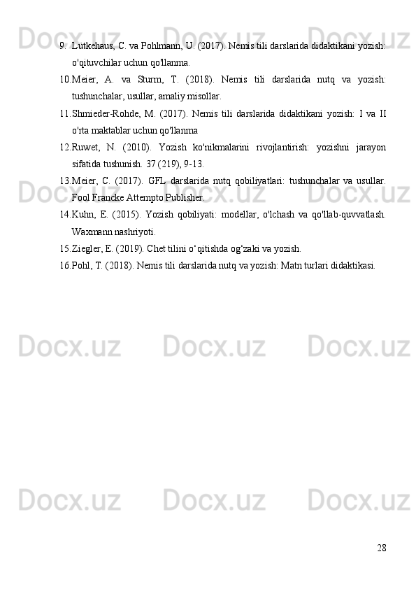 9. Lütkehaus, C. va Pohlmann, U. (2017). Nemis tili darslarida didaktikani yozish:
o'qituvchilar uchun qo'llanma.
10. Meier,   A.   va   Sturm,   T.   (2018).   Nemis   tili   darslarida   nutq   va   yozish:
tushunchalar, usullar, amaliy misollar.
11. Shmieder-Rohde,   M.   (2017).   Nemis   tili   darslarida   didaktikani   yozish:   I   va   II
o'rta maktablar uchun qo'llanma
12. Ruwet,   N.   (2010).   Yozish   ko'nikmalarini   rivojlantirish:   yozishni   jarayon
sifatida tushunish.  37 (219), 9-13.
13. Meier,   C.   (2017).   GFL   darslarida   nutq   qobiliyatlari:   tushunchalar   va   usullar.
Fool Francke Attempto Publisher.
14. Kuhn,   E.   (2015).   Yozish   qobiliyati:   modellar,   o'lchash   va   qo'llab-quvvatlash.
Waxmann nashriyoti.
15. Ziegler, E. (2019). Chet tilini o‘qitishda og‘zaki va yozish.
16. Pohl, T. (2018). Nemis tili darslarida nutq va yozish: Matn turlari didaktikasi.
28 
