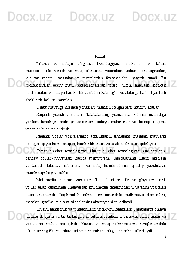 Kirish.
“Yozuv   va   nutqni   o‘rgatish   texnologiyasi”   maktablar   va   ta’lim
muassasalarida   yozish   va   nutq   o‘qitishni   yaxshilash   uchun   texnologiyadan,
xususan   raqamli   vositalar   va   resurslardan   foydalanishni   nazarda   tutadi.   Bu
texnologiyalar   oddiy   matn   protsessorlaridan   tortib,   nutqni   aniqlash,   podkast
platformalari va onlayn hamkorlik vositalari kabi ilg‘or vositalargacha bo‘lgan turli
shakllarda bo‘lishi mumkin.
Ushbu mavzuga kirishda yoritilishi mumkin bo'lgan ba'zi muhim jihatlar:
Raqamli   yozish   vositalari:   Talabalarning   yozish   malakalarini   oshirishga
yordam   beradigan   matn   protsessorlari,   onlayn   muharrirlar   va   boshqa   raqamli
vositalar bilan tanishtirish.
Raqamli   yozish   vositalarining   afzalliklarini   ta'kidlang,   masalan,   matnlarni
osongina qayta ko'rib chiqish, hamkorlik qilish va tezda nashr etish qobiliyati.
Ovozni aniqlash texnologiyasi: Nutqni aniqlash texnologiyasi nutq darslarini
qanday   qo'llab-quvvatlashi   haqida   tushuntirish.   Talabalarning   nutqni   aniqlash
yordamida   talaffuz,   intonatsiya   va   nutq   ko'nikmalarini   qanday   yaxshilashi
mumkinligi haqida suhbat.
Multimedia   taqdimot   vositalari:   Talabalarni   o'z   fikr   va   g'oyalarini   turli
yo'llar   bilan   etkazishga   undaydigan   multimedia   taqdimotlarini   yaratish   vositalari
bilan   tanishtirish.   Taqdimot   ko‘nikmalarini   oshirishda   multimedia   elementlari,
masalan, grafika, audio va videolarning ahamiyatini ta’kidlaydi.
Onlayn hamkorlik va tengdoshlarning fikr-mulohazalari: Talabalarga onlayn
hamkorlik   qilish   va   bir-birlariga   fikr   bildirish   imkonini   beruvchi   platformalar   va
vositalarni   muhokama   qilish.   Yozish   va   nutq   ko‘nikmalarini   rivojlantirishda
o‘rtoqlarning fikr-mulohazalari va hamkorlikda o‘rganish rolini ta’kidlaydi.
3 