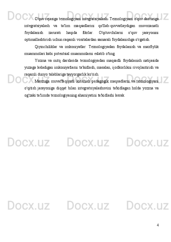 O'quv rejasiga texnologiyani integratsiyalash: Texnologiyani o'quv dasturiga
integratsiyalash   va   ta'lim   maqsadlarini   qo'llab-quvvatlaydigan   muvozanatli
foydalanish   zarurati   haqida   fikrlar.   O'qituvchilarni   o'quv   jarayonini
optimallashtirish uchun raqamli vositalardan samarali foydalanishga o'rgatish.
Qiyinchiliklar   va   imkoniyatlar:   Texnologiyadan   foydalanish   va   maxfiylik
muammolari kabi potentsial muammolarni eslatib o'ting.
Yozma   va   nutq   darslarida   texnologiyadan   maqsadli   foydalanish   natijasida
yuzaga keladigan imkoniyatlarni  ta'kidlash, masalan, ijodkorlikni rivojlantirish va
raqamli dunyo talablariga tayyorgarlik ko'rish.
Mavzuga   muvaffaqiyatli   kirishish   pedagogik   maqsadlarni   va   texnologiyani
o'qitish   jarayoniga   diqqat   bilan   integratsiyalashuvini   ta'kidlagan   holda   yozma   va
og'zaki ta'limda texnologiyaning ahamiyatini ta'kidlashi kerak.
4 