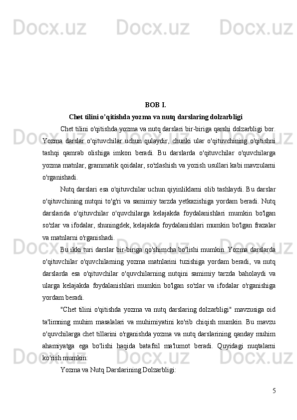 BOB I.
Chet tilini o’qitishda yozma va nutq darslaring dolzarbligi
Chet tilini o'qitishda yozma va nutq darslari bir-biriga qarshi dolzarbligi bor.
Yozma   darslar   o'qituvchilar   uchun   qulaydir,   chunki   ular   o'qituvchining   o'qitishni
tashqi   qamrab   olishiga   imkon   beradi.   Bu   darslarda   o'qituvchilar   o'quvchilarga
yozma matnlar, grammatik qoidalar, so'zlashish va yozish usullari kabi mavzularni
o'rganishadi.
Nutq darslari esa o'qituvchilar uchun qiyinliklarni olib tashlaydi. Bu darslar
o'qituvchining  nutqni   to'g'ri   va  samimiy  tarzda  yetkazishiga  yordam   beradi.   Nutq
darslarida   o'qituvchilar   o'quvchilarga   kelajakda   foydalanishlari   mumkin   bo'lgan
so'zlar va ifodalar, shuningdek, kelajakda foydalanishlari mumkin bo'lgan frazalar
va matnlarni o'rganishadi.
Bu ikki turi darslar bir-biriga qo'shimcha bo'lishi mumkin. Yozma darslarda
o'qituvchilar   o'quvchilarning   yozma   matnlarini   tuzishiga   yordam   beradi,   va   nutq
darslarda   esa   o'qituvchilar   o'quvchilarning   nutqini   samimiy   tarzda   baholaydi   va
ularga   kelajakda   foydalanishlari   mumkin   bo'lgan   so'zlar   va   ifodalar   o'rganishiga
yordam beradi.
"Chet  tilini  o'qitishda  yozma va nutq darslaring dolzarbligi"  mavzusiga oid
ta'limning   muhim   masalalari   va   muhimiyatini   ko'rib   chiqish   mumkin.   Bu   mavzu
o'quvchilarga chet tillarini o'rganishda yozma va nutq darslarining qanday muhim
ahamiyatga   ega   bo'lishi   haqida   batafsil   ma'lumot   beradi.   Quyidagi   nuqtalarni
ko'rish mumkin:
Yozma va Nutq Darslarining Dolzarbligi:
5