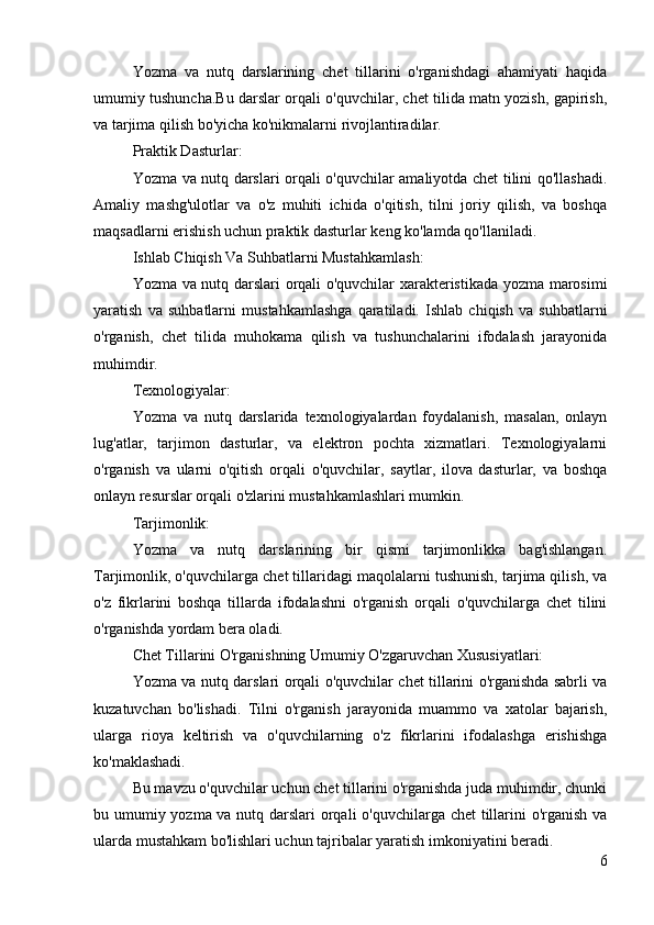 Yozma   va   nutq   darslarining   chet   tillarini   o'rganishdagi   ahamiyati   haqida
umumiy tushuncha.Bu darslar orqali o'quvchilar, chet tilida matn yozish, gapirish,
va tarjima qilish bo'yicha ko'nikmalarni rivojlantiradilar.
Praktik Dasturlar:
Yozma va nutq darslari orqali o'quvchilar amaliyotda chet tilini qo'llashadi.
Amaliy   mashg'ulotlar   va   o'z   muhiti   ichida   o'qitish,   tilni   joriy   qilish,   va   boshqa
maqsadlarni erishish uchun praktik dasturlar keng ko'lamda qo'llaniladi.
Ishlab Chiqish Va Suhbatlarni Mustahkamlash:
Yozma va nutq darslari orqali o'quvchilar xarakteristikada yozma marosimi
yaratish   va   suhbatlarni   mustahkamlashga   qaratiladi.   Ishlab   chiqish   va   suhbatlarni
o'rganish,   chet   tilida   muhokama   qilish   va   tushunchalarini   ifodalash   jarayonida
muhimdir.
Texnologiyalar:
Yozma   va   nutq   darslarida   texnologiyalardan   foydalanish,   masalan,   onlayn
lug'atlar,   tarjimon   dasturlar,   va   elektron   pochta   xizmatlari.   Texnologiyalarni
o'rganish   va   ularni   o'qitish   orqali   o'quvchilar,   saytlar,   ilova   dasturlar,   va   boshqa
onlayn resurslar orqali o'zlarini mustahkamlashlari mumkin.
Tarjimonlik:
Yozma   va   nutq   darslarining   bir   qismi   tarjimonlikka   bag'ishlangan.
Tarjimonlik, o'quvchilarga chet tillaridagi maqolalarni tushunish, tarjima qilish, va
o'z   fikrlarini   boshqa   tillarda   ifodalashni   o'rganish   orqali   o'quvchilarga   chet   tilini
o'rganishda yordam bera oladi.
Chet Tillarini O'rganishning Umumiy O'zgaruvchan Xususiyatlari:
Yozma va nutq darslari orqali o'quvchilar chet tillarini o'rganishda sabrli va
kuzatuvchan   bo'lishadi.   Tilni   o'rganish   jarayonida   muammo   va   xatolar   bajarish,
ularga   rioya   keltirish   va   o'quvchilarning   o'z   fikrlarini   ifodalashga   erishishga
ko'maklashadi.
Bu mavzu o'quvchilar uchun chet tillarini o'rganishda juda muhimdir, chunki
bu umumiy yozma va nutq darslari orqali  o'quvchilarga chet  tillarini o'rganish va
ularda mustahkam bo'lishlari uchun tajribalar yaratish imkoniyatini beradi.
6 