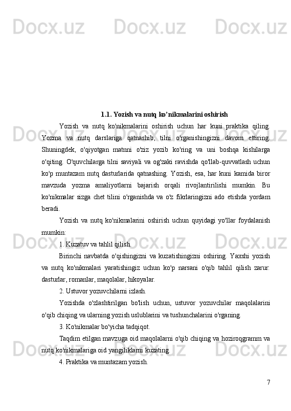 1.1. Yozish va nutq ko’nikmalarini oshirish
Yozish   va   nutq   ko'nikmalarini   oshirish   uchun   har   kuni   praktika   qiling.
Yozma   va   nutq   darslariga   qatnashib,   tilni   o'rganishingizni   davom   ettiring.
Shuningdek,   o'qiyotgan   matnni   o'ziz   yozib   ko'ring   va   uni   boshqa   kishilarga
o'qiting. O'quvchilarga  tilni  saviyali  va  og'zaki   ravishda  qo'llab-quvvatlash  uchun
ko'p   muntazam   nutq   dasturlarida   qatnashing.   Yozish,   esa,   har   kuni   kamida   biror
mavzuda   yozma   amaliyotlarni   bajarish   orqali   rivojlantirilishi   mumkin.   Bu
ko'nikmalar   sizga   chet   tilini   o'rganishda   va   o'z   fikrlaringizni   ado   etishda   yordam
beradi.
Yozish   va   nutq   ko'nikmalarini   oshirish   uchun   quyidagi   yo'llar   foydalanish
mumkin:
1. Kuzatuv va tahlil qilish.
Birinchi   navbatda   o'qishingizni   va   kuzatishingizni   oshiring.   Yaxshi   yozish
va   nutq   ko'nikmalari   yaratishingiz   uchun   ko'p   narsani   o'qib   tahlil   qilish   zarur:
dasturlar, romanlar, maqolalar, hikoyalar.
2. Ustuvor yozuvchilarni izlash.
Yozishda   o'zlashtirilgan   bo'lish   uchun,   ustuvor   yozuvchilar   maqolalarini
o'qib chiqing va ularning yozish uslublarini va tushunchalarini o'rganing.
3. Ko'nikmalar bo'yicha tadqiqot.
Taqdim etilgan mavzuga oid maqolalarni o'qib chiqing va hoziroqgramm va
nutq ko'nikmalariga oid yangiliklarni kuzating.
4. Praktika va muntazam yozish.
7 