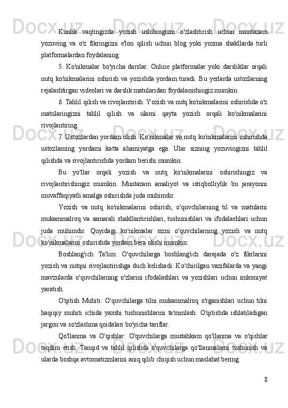 Kunlik   vaqtingizda   yozish   uslubingizni   o'zlashtirish   uchun   muntazam
yozuving   va   o'z   fikringizni   e'lon   qilish   uchun   blog   yoki   yozma   shakllarda   turli
platformalardan foydalaning.
5.   Ko'nikmalar   bo'yicha   darslar.   Online   platformalar   yoki   darsliklar   orqali
nutq ko'nikmalarini  oshirish  va yozishda  yordam  turadi. Bu yerlarda ustozlarning
rejalashtirgan videolari va darslik matnlaridan foydalanishingiz mumkin.
6. Tahlil qilish va rivojlantirish. Yozish va nutq ko'nikmalarini oshirishda o'z
matnlaringizni   tahlil   qilish   va   ularni   qayta   yozish   orqali   ko'nikmalarini
rivojlantiring.
7. Ustozlardan yordam olish. Ko'nikmalar va nutq ko'nikmalarini oshirishda
ustozlarning   yordami   katta   ahamiyatga   ega.   Ular   sizning   yozuvingizni   tahlil
qilishda va rivojlantirishda yordam berishi mumkin.
Bu   yo'llar   orqali   yozish   va   nutq   ko'nikmalarini   oshirishingiz   va
rivojlantirishingiz   mumkin.   Muntazam   amaliyot   va   istiqbolliylik   bu   jarayonni
muvaffaqiyatli amalga oshirishda juda muhimdir.
Yozish   va   nutq   ko'nikmalarini   oshirish,   o'quvchilarning   til   va   matnlarni
mukammalroq   va   samarali   shakllantirishlari,   tushunishlari   va   ifodalashlari   uchun
juda   muhimdir.   Quyidagi   ko'nikmalar   sizni   o'quvchilarning   yozish   va   nutq
ko'nikmalarini oshirishda yordam bera olishi mumkin:
Boshlang'ich   Ta'lim:   O'quvchilarga   boshlang'ich   darajada   o'z   fikrlarini
yozish va nutqni rivojlantirishga duch kelishadi. Ko'chirilgan vazifalarda va yangi
mavzularda   o'quvchilarning   o'zlarini   ifodalashlari   va   yozishlari   uchun   imkoniyat
yaratish.
O'qitish   Muhiti:   O'quvchilarga   tilni   mukammalroq   o'rganishlari   uchun   tilni
haqiqiy   muhiti   ichida   yaxshi   tushunishlarini   ta'minlash.   O'qitishda   ishlatiladigan
jargon va so'zlashma qoidalari bo'yicha tariflar.
Qo'llanma   va   O'qishlar:   O'quvchilarga   mustahkam   qo'llanma   va   o'qishlar
taqdim   etish.   Tanqid   va   tahlil   qilishda   o'quvchilarga   qo'llanmalarni   tushunish   va
ularda boshqa avtomatizmlarini aniq qilib chiqish uchun maslahat bering.
8 