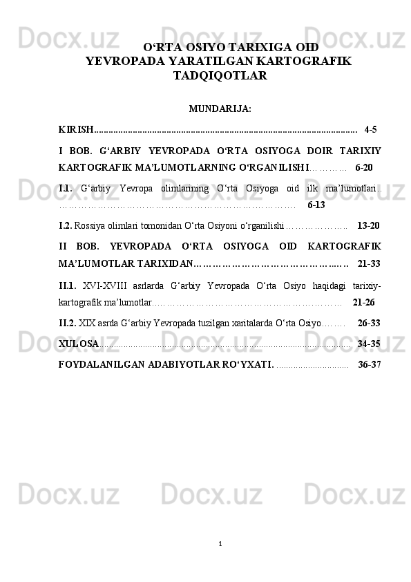         O‘RTA OSIYO TARIXIGA OID    
YEVROPADA YARATILGAN KARTOGRAFIK    
TADQIQOTLAR
MUNDARIJA:
KIRISH .......................................................................................................... ...   4-5
I   BOB.   G‘ARBIY   YEVROPADA   O‘RTA   OSIYOGA   DOIR   TARIXIY
KARTO GRAFIK   MA’LUMOTLARNING O‘RGANILISH I …………    6-20
I.1.   G‘arbiy   Yevropa   olimlarining   O‘rta   Osiyoga   oid   ilk   ma’lumotlari ..
…………………………………………………….………….      6-13
I.2.  Rossiya olimlari tomonidan O‘rta Osiyoni o‘rganilishi ………………..     13-20
II   BOB.   YEVROPADA   O‘RTA   OSIYOGA   OID   KAR TOGRAFIK
MA’LUMOTLAR TARIXIDAN ……………………………………. . …..    21-33
II.1.   XVI-XVIII   asrlarda   G‘arbiy   Yevropada   O‘rta   Osiyo   haqidagi   tarixiy-
kartografik ma’lumotlar .. ………………………………………….………     21-26
II.2.  XIX  asrda G‘arbiy  Ye vropada tuzilgan xaritalarda O‘rta   Osiyo . …….      26-33
XULOSA ....................................................................................................... .    34-35
FOYDALANILGAN ADABIYOTLAR RO‘YXATI.  ..............................     36-37
1 