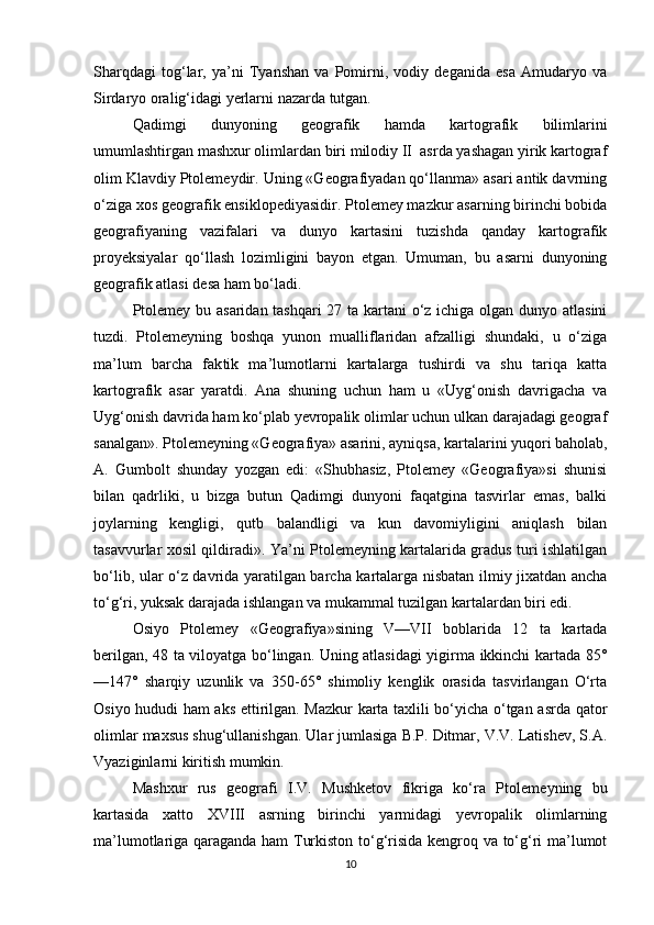 Sharqdagi   tog‘lar,   ya’ni   Tyanshan   va   Pomirni,   vodiy   deganida   esa   Amudaryo   va
Sirdaryo oralig‘idagi yerlarni nazarda tutgan.
Qadimgi   dunyoning   geografik   hamda   kartografik   bilimlarini
umumlashtirgan mashxur olimlardan biri milodiy II  asrda yashagan yirik kartograf
olim Klavdiy Ptolemeydir. Uning «Geografiyadan qo‘llanma» asari antik davrning
o‘ziga xos geografik ensiklopediyasidir. Ptolemey mazkur asarning birinchi bobida
geografiyaning   vazifalari   va   dunyo   kartasini   tuzishda   qanday   kartografik
proyeksiyalar   qo‘llash   lozimligini   bayon   etgan.   Umuman,   bu   asarni   dunyoning
geogra fik atlasi desa ham bo‘ladi.
Ptolemey bu asaridan tashqari  27 ta kartani  o‘z ichiga olgan dunyo atlasini
tuzdi.   Ptolemeyning   boshqa   yunon   mualliflaridan   afzalligi   shundaki,   u   o‘ziga
ma’lum   barcha   fak tik   ma’lumotlarni   kartalarga   tushirdi   va   shu   tariqa   katta
kartografik   asar   yaratdi.   Ana   shuning   uchun   ham   u   «Uyg‘onish   davrigacha   va
Uyg‘onish davrida ham ko‘plab yevropalik olimlar uchun ulkan darajadagi geograf
sanalgan». Ptolemeyning «Geo grafiya» asarini, ayniqsa, kartalarini yuqori baholab,
A.   Gum bolt   shunday   yozgan   edi:   «Shubhasiz,   Ptolemey   «Geografiya»si   shunisi
bilan   qadrliki,   u   bizga   butun   Qadimgi   dunyoni   faqatgina   tasvirlar   emas,   balki
joylarning   kengligi,   qutb   balandligi   va   kun   davomiyligini   aniqlash   bilan
tasavvurlar xosil qildiradi». Ya’ni Ptolemeyning kartalarida gradus turi ishlatilgan
bo‘lib, ular o‘z davrida yaratilgan barcha kartalarga nisbatan ilmiy jixatdan ancha
to‘g‘ri, yuksak darajada ishlangan va mukammal tuzilgan kartalardan biri edi.
Osiyo   Ptolemey   «Geografiya»sining   V—VII   boblarida   12   ta   kartada
berilgan, 48 ta viloyatga bo‘lingan. Uning atlasidagi yigirma ikkinchi kartada 85°
—147°   sharqiy   uzunlik   va   350-65°   shimoliy   kenglik   orasida   tasvirlangan   O‘rta
Osiyo hududi ham aks ettirilgan. Mazkur karta taxlili bo‘yicha o‘tgan asrda qator
olimlar maxsus shug‘ullanishgan. Ular jumlasiga B.P. Ditmar, V.V. Latishev, S.A.
Vyaziginlarni kiritish mumkin.
Mashxur   rus   geografi   I.V.   Mushketov   fikriga   ko‘ra   Pto lemeyning   bu
kartasida   xatto   XVIII   asrning   birinchi   yarmidagi   yevropalik   olimlarning
ma’lumotlariga qaraganda ham Turkiston to‘g‘risida kengroq va to‘g‘ri ma’lumot
10