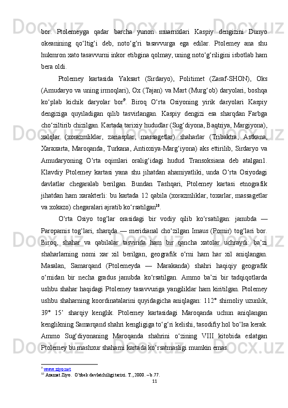 bor.   Ptolemeyga   qadar   barcha   yunon   muarrixlari   Kaspiy   dengizini   Dunyo
okeanining   qo‘ltig‘i   deb,   noto‘g‘ri   tasavvurga   ega   edilar.   Ptolemey   ana   shu
hukmron xato tasavvurni inkor etibgina qolmay, uning noto‘g‘riligini isbotlab ham
bera oldi.
Ptolemey   kartasida   Yaksart   (Sirdaryo),   Politimet   (Zaraf-SHON),   Oks
(Amudaryo va uning irmoqlari), Ox (Tajan) va Mart (Murg‘ob) daryolari, boshqa
ko‘plab   kichik   daryolar   bor 9
.   Biroq   O‘rta   Osiyoning   yirik   daryolari   Kaspiy
dengiziga   quyiladigan   qilib   tasvirlangan.   Kaspiy   dengizi   esa   sharqdan   Farbga
cho‘ziltirib chizilgan. Kartada tarixiy hududlar (Sug‘diyona, Baqtriya, Margiyona),
xalqlar   (xorazmliklar,   zariasplar,   massagetlar)   shaharlar   (Tribaktra,   Astkana,
Xaraxarta,   Maroqanda,   Turkana,   Antioxiya-Marg‘iyona)   aks   ettirilib,   Sirdaryo  va
Amudaryoning   O‘rta   oqimlari   oralig‘idagi   hudud   Transoksiana   deb   atalgan1.
Klavdiy   Ptolemey   kartasi   yana   shu   jihatdan   ahamiyatliki,   unda   O‘rta   Osiyodagi
davlatlar   chegaralab   berilgan.   Bundan   Tashqari,   Ptolemey   kartasi   etnografik
jihatdan ham   xarakterli:   bu kartada  12 qabila  (xorazmliklar, toxarlar, massa getlar
va xokazo) chegaralari ajratib ko‘rsatilgan 10
.
O‘rta   Osiyo   tog‘lar   orasidagi   bir   vodiy   qilib   ko‘rsatil gan:   janubda   —
Paropamis   tog‘lari,   sharqda   —   meridianal   cho‘zilgan   Imaus   (Pomir)   tog‘lari   bor.
Biroq,   shahar   va   qabilalar   tasvirida   ham   bir   qancha   xatolar   uchraydi:   ba’zi
shaharlarning   nomi   xar   xil   berilgan,   geo grafik   o‘rni   ham   har   xil   aniqlangan.
Masalan,   Samarqand   (Ptolemeyda   —   Marakanda)   shahri   haqiqiy   geografik
o‘rnidan   bir   necha   gradus   janubda   ko‘rsatilgan.   Ammo   ba’zi   bir   tadqiqotlarda
ushbu  shahar   haqidagi  Ptolemey  tasavvuriga  yangiliklar   ham  kiritilgan. Ptolemey
ushbu   shaharning   koordinatalarini   quyidagicha   aniqlagan:   112°  shimoliy   uzunlik,
39°   15’   sharqiy   kenglik.   Ptolemey   kartasidagi   Maroqanda   uchun   aniqlangan
kenglikning Samarqand shahri kengligiga to‘g‘ri kelishi, tasodifiy hol bo‘lsa kerak.
Ammo   Sug‘diyonaning   Maroqanda   shahrini   o‘zining   VIII   kitobida   eslatgan
Ptolemey bu mashxur shaharni kartada ko‘rsatmasligi mumkin emas.
9
  www.ziyo.net
10
 Azamat Ziyo.  O’zbek davlatchiligi tarixi. T., 2000.  – b.77.
11