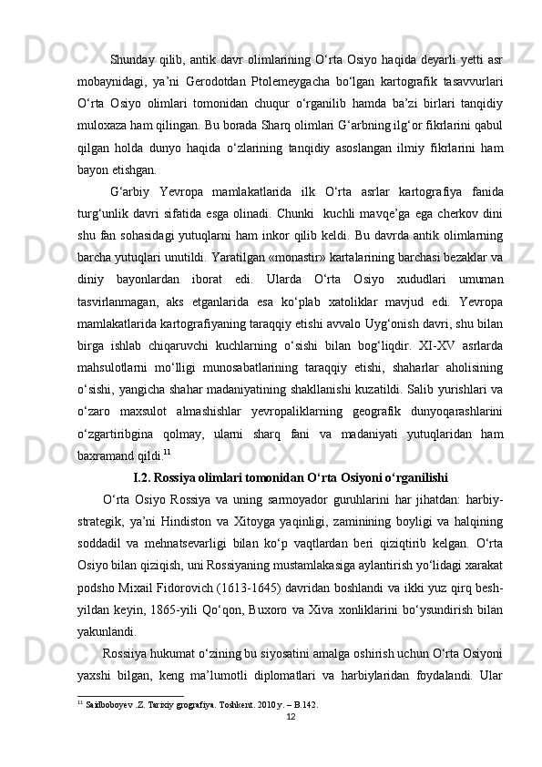Shunday   qilib,   antik   davr   olimlarining   O‘rta   Osiyo   haqida   deyarli   yetti   asr
mobaynidagi,   ya’ni   Gerodotdan   Ptole meygacha   bo‘lgan   kartografik   tasavvurlari
O‘rta   Osiyo   olimlari   tomonidan   chuqur   o‘rganilib   hamda   ba’zi   birlari   tanqidiy
muloxaza ham qilingan. Bu borada Sharq olimlari G‘arbning ilg‘or fikrlarini qabul
qilgan   holda   dunyo   haqida   o‘zlarining   tanqidiy   asoslangan   ilmiy   fikrlarini   ham
bayon etishgan.
G‘arbiy   Yevropa   mamlakatlarida   ilk   O‘rta   asrlar   kartogra fiya   fanida
turg‘unlik   davri   sifatida   esga   olinadi.   Chunki     kuchli   mavqe’ga   ega   cherkov   dini
shu  fan  sohasidagi  yutuqlarni   ham   inkor  qilib  keldi.  Bu  davrda  antik  olimlarning
barcha yutuqlari unutildi. Yaratilgan «monastir» kartalarining barchasi bezaklar va
diniy   bayonlardan   iborat   edi.   Ularda   O‘rta   Osiyo   xududlari   umuman
tasvirlanmagan,   aks   etganlarida   esa   ko‘plab   xatoliklar   mavjud   edi.   Yevropa
mamlakatlarida kartografiyaning taraqqiy etishi avvalo Uyg‘onish davri, shu bilan
birga   ishlab   chiqaruvchi   kuchlarning   o‘sishi   bilan   bog‘liqdir.   XI-XV   asrlarda
mahsulotlarni   mo‘lligi   munosabatlarining   taraqqiy   etishi,   shaharlar   aholisining
o‘sishi, yangicha shahar madaniyatining shakllanishi  kuzatildi. Salib yurishlari  va
o‘zaro   maxsulot   almashishlar   yevropaliklarning   geografik   dunyoqarashlarini
o‘zgartiribgina   qolmay,   ularni   sharq   fani   va   madaniyati   yutuqlaridan   ham
baxramand qildi. 11
I.2.  Rossiya olimlari tomonidan O‘rta Osiyoni o‘rganilishi
O‘rta   Osiyo   Rossiya   va   uning   sarmoyador   guruhlarini   har   jihatdan:   harbiy-
strategik,   ya’ni   Hindiston   va   Xitoyga   yaqinligi,   zaminining   boyligi   va   halqining
soddadil   va   mehnatsevarligi   bilan   ko‘p   vaqtlardan   beri   qiziqtirib   kelgan.   O‘rta
Osiyo bilan qiziqish, uni Rossiyaning mustamlakasiga aylantirish yo‘lidagi xarakat
podsho Mixail  Fidorovich (1613-1645) davridan boshlandi va ikki yuz qirq besh-
yildan   keyin,   1865-yili   Qo‘qon,   Buxoro   va   Xiva   xonliklarini   bo‘ysundirish   bilan
yakunlandi. 
Rossiiya hukumat o‘zining bu siyosatini amalga oshirish uchun O‘rta Osiyoni
yaxshi   bilgan,   keng   ma’lumotli   diplomatlari   va   harbiylaridan   foydalandi.   Ular
11
 Saidboboyev .Z. Tarixiy grografiya. Toshkent. 2010 y.  – B.142.  
12