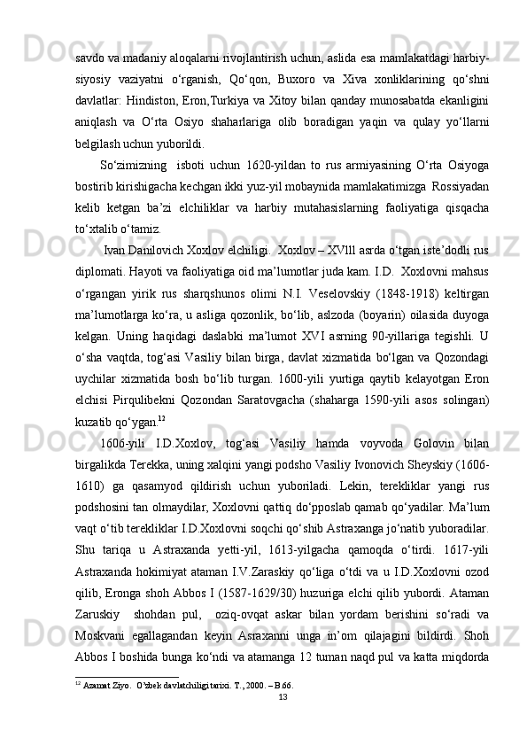 savdo va madaniy aloqalarni rivojlantirish uchun, aslida esa mamlakatdagi harbiy-
siyosiy   vaziyatni   o‘rganish,   Qo‘qon,   Buxoro   va   Xiva   xonliklarining   qo‘shni
davlatlar: Hindiston, Eron,Turkiya va Xitoy bilan qanday munosabatda ekanligini
aniqlash   va   O‘rta   Osiyo   shaharlariga   olib   boradigan   yaqin   va   qulay   yo‘llarni
belgilash uchun yuborildi. 
So‘zimizning     isboti   uchun   1620-yildan   to   rus   armiyasining   O‘rta   Osiyoga
bostirib kirishigacha kechgan ikki yuz-yil mobaynida mamlakatimizga  Rossiyadan
kelib   ketgan   ba’zi   elchiliklar   va   harbiy   mutahasislarning   faoliyatiga   qisqacha
to‘xtalib o‘tamiz. 
 Ivan Danilovich Xoxlov elchiligi.  Xoxlov – XVlll asrda o‘tgan iste’dodli rus
diplomati.  Hayoti va faoliyatiga oid ma’lumotlar juda kam. I.D.  Xoxlovni mahsus
o‘rgangan   yirik   rus   sharqshunos   olimi   N.I.   Veselovskiy   (1848-1918)   keltirgan
ma’lumotlarga ko‘ra, u asliga  qozonlik, bo‘lib, aslzoda  (boyarin)  oilasida  duyoga
kelgan.   Uning   haqidagi   daslabki   ma’lumot   XVI   asrning   90-yillariga   tegishli.   U
o‘sha   vaqtda,  tog‘asi   Vasiliy   bilan  birga,   davlat   xizmatida   bo‘lgan   va   Qozondagi
uychilar   xizmatida   bosh   bo‘lib   turgan.   1600-yili   yurtiga   qaytib   kelayotgan   Eron
elchisi   Pirqulibekni   Qozondan   Saratovgacha   (shaharga   1590-yili   asos   solingan)
kuzatib qo‘ygan. 12
1606-yili   I.D.Xoxlov,   tog‘asi   Vasiliy   hamda   voyvoda   Golovin   bilan
birgalikda Terekka, uning xalqini yangi podsho Vasiliy Ivonovich Sheyskiy (1606-
1610)   ga   qasamyod   qildirish   uchun   yuboriladi.   Lekin,   terekliklar   yangi   rus
podshosini tan olmaydilar, Xoxlovni qattiq do‘pposlab qamab qo‘yadilar. Ma’lum
vaqt o‘tib terekliklar I.D.Xoxlovni soqchi qo‘shib Astraxanga jo‘natib yuboradilar.
Shu   tariqa   u   Astraxanda   yetti-yil,   1613-yilgacha   qamoqda   o‘tirdi.   1617-yili
Astraxanda   hokimiyat   ataman   I.V.Zaraskiy   qo‘liga   o‘tdi   va   u   I.D.Xoxlovni   ozod
qilib, Eronga shoh Abbos  I (1587-1629/30)  huzuriga elchi  qilib yubordi. Ataman
Zaruskiy     shohdan   pul,     oziq-ovqat   askar   bilan   yordam   berishini   so‘radi   va
Moskvani   egallagandan   keyin   Asraxanni   unga   in’om   qilajagini   bildirdi.   Shoh
Abbos I boshida bunga ko‘ndi va atamanga 12 tuman naqd pul va katta miqdorda
12
 Azamat Ziyo.  O’zbek davlatchiligi tarixi. T., 2000.  –  B .66.
13 