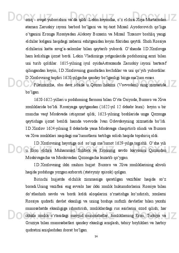 oziq - ovqat yuborishini va’da qildi. Lekin keyincha, o‘z elchisi Xoja Murtazodan
ataman   Zaruskiy   isyoni   barbod   bo‘lgani   va   toj-taxt   Mixail   Ayodorovich   qo‘liga
o‘tganini   Eronga   Rossiyadan   Aleksey   Buxarin   va   Mixail   Tixanov   boshliq   yangi
elchilar kelgani haqidagi xabarni eshitganidan keyin fikridan qaytdi. Shoh Rossiya
elchilarini   katta   sovg‘a-salomlar   bilan   qaytarib   yubordi.   O‘shanda   I.D.Xoxlovga
ham   kelishiga  ijozat   berdi.  Lekin  Vladimirga  yetganlarida  podshoning   amri  bilan
uni   turib   qoldilar.   1615-yilning   iyul   oyidaAstraxanda   Zaruskiy   isyoni   bartaraf
qilingandan keyin, I.D.Xoxlovning gunohidan kechdilar va uni qo‘yib yubordilar.
D.Xoxlovning taqdiri 1620-yilgacha qanday bo‘lganligi bizga ma’lum emas.
Fikrimizcha,   shu   davr   ichida   u   Qozon   hokimi   (Voevodasi)   ning   xizmatida
bo‘lgan.
1620-1622-yillari u podshoning farmoni bilan O‘rta Osiyoda, Buxoro va Xiva
xonliklarida bo‘ldi. Rossiyaga  qaytgandan (1622-yil 12 dekabr kuni)   keyin u bir
muncha   vaqt   Moskvada   istiqomat   qildi;   1623-yilning   boshlarida   unga   Qozonga
qaytishiga   ijozat   berildi   hamda   voevoda   Ivan   Odevskeyning   xizmatida   bo‘ldi.
I.D.Xoxlov 1624-yilning 8 dekabrda yana Moskvaga  chaqirtirib olindi va Buxoro
va Xiva xonliklari xaqidagi ma’lumotlarni tartibga solish haqida topshiriq oldi.
I.D.Xoxlovning hayotiga oid  so‘ngi ma’lumot 1629-yilga tegishli. O‘sha yili
u   Eron   elchisi   Muhammad   Sulibek   va   Eronning   savdo   karvonini   Qozondan
Moskivagacha va Moskivadan Qozongacha kuzatib qo‘ygan.
I.D.Xoxlovning   ikki   muhim   hujjat:   Buxoro   va   Xiva   xonliklarining   ahvoli
haqida podshoga yozgan axboroti (stateyniy spisok) qolgan.
Birinchi   hujjatda   elchilik   zimmasiga   qaratilgan   vazifalar   haqida   so‘z
boradi.Uning   vazifasi   eng   avvalo   har   ikki   xonlik   hukumdorlarini   Rossiya   bilan
do‘stlashish   savdo   va   bordi   keldi   aloqalarini   o‘rnatishga   ko‘ndirish;   xonlarni
Rossiya   qudratli   davlat   ekanligi   va   uning   boshqa   nufuzli   davlatlar   bilan   yaxshi
munosabatda   ekanligiga   ishontirish,   xonliklardagi   rus   asirlarini   ozod   qilish;   har
ikkala   xonlik   o‘rtasidagi   mavjud   munosabatlar,   honliklarning   Eron,   Turkiya   va
Gruziya  bilan munosabatlari  qanday ekanligi  aniqlash,  tabiiy boyliklari  va  harbiy
qudratini aniqlashdan iborat bo‘lgan. 
14 