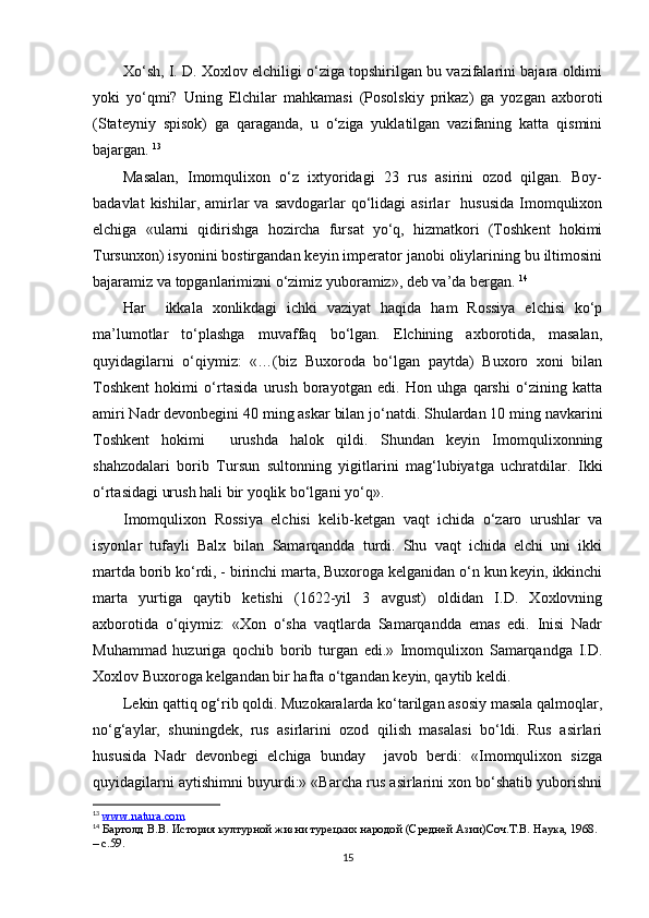 Xo‘sh, I. D. Xoxlov elchiligi o‘ziga topshirilgan bu vazifalarini bajara oldimi
yoki   yo‘qmi?   Uning   Elchilar   mahkamasi   (Posolskiy   prikaz)   ga   yozgan   axboroti
(Stateyniy   spisok)   ga   qaraganda,   u   o‘ziga   yuklatilgan   vazifaning   katta   qismini
bajargan.  13
Masalan,   Imomqulixon   o‘z   ixtyoridagi   23   rus   asirini   ozod   qilgan.   Boy-
badavlat  kishilar,  amirlar  va   savdogarlar   qo‘lidagi  asirlar     hususida  Imomqulixon
elchiga   «ularni   qidirishga   hozircha   fursat   yo‘q,   hizmatkori   (Toshkent   hokimi
Tursunxon) isyonini bostirgandan keyin imperator janobi oliylarining bu iltimosini
bajaramiz va topganlarimizni o‘zimiz yuboramiz», deb va’da bergan.  14
Har     ikkala   xonlikdagi   ichki   vaziyat   haqida   ham   Rossiya   elchisi   ko‘p
ma’lumotlar   to‘plashga   muvaffaq   bo‘lgan.   Elchining   axborotida,   masalan,
quyidagilarni   o‘qiymiz:   «…(biz   Buxoroda   bo‘lgan   paytda)   Buxoro   xoni   bilan
Toshkent   hokimi   o‘rtasida   urush   borayotgan   edi.   Hon   uhga   qarshi   o‘zining   katta
amiri Nadr devonbegini 40 ming askar bilan jo‘natdi. Shulardan 10 ming navkarini
Toshkent   hokimi     urushda   halok   qildi.   Shundan   keyin   Imomqulixonning
shahzodalari   borib   Tursun   sultonning   yigitlarini   mag‘lubiyatga   uchratdilar.   Ikki
o‘rtasidagi urush hali bir yoqlik bo‘lgani yo‘q».
Imomqulixon   Rossiya   elchisi   kelib-ketgan   vaqt   ichida   o‘zaro   urushlar   va
isyonlar   tufayli   Balx   bilan   Samarqandda   turdi.   Shu   vaqt   ichida   elchi   uni   ikki
martda borib ko‘rdi, - birinchi marta, Buxoroga kelganidan o‘n kun keyin, ikkinchi
marta   yurtiga   qaytib   ketishi   (1622-yil   3   avgust)   oldidan   I.D.   Xoxlovning
axborotida   o‘qiymiz:   «Xon   o‘sha   vaqtlarda   Samarqandda   emas   edi.   Inisi   Nadr
Muhammad   huzuriga   qochib   borib   turgan   edi.»   Imomqulixon   Samarqandga   I.D.
Xoxlov Buxoroga kelgandan bir hafta o‘tgandan keyin, qaytib keldi.
Lekin qattiq og‘rib qoldi. Muzokaralarda ko‘tarilgan asosiy masala qalmoqlar,
no‘g‘aylar,   shuningdek,   rus   asirlarini   ozod   qilish   masalasi   bo‘ldi.   Rus   asirlari
hususida   Nadr   devonbegi   elchiga   bunday     javob   berdi:   «Imomqulixon   sizga
quyidagilarni aytishimni buyurdi:» «Barcha rus asirlarini xon bo‘shatib yuborishni
13
  www.natura.com
14
 Бартолд В.В. История културной жизни турецкv народой (Средней Aзи)Соч.Т.В. Наука, 1968.  
–  c .59.
15