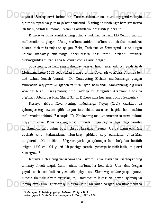 buyurdi.   Boshqalarini   inshoolloh,   Tursun   sulton   bilan   urush   tugagandan   keyin
qidirtirib topadi va yurtiga jo‘natib yuboradi. Sizning podshohingiz ham shu tarzda
ish tutib, qo‘lidagi Imomqulixonning odamlarini bo‘shatib yuborsin». 
Buxoro   va   Xiva   xonliklarining   ichki   ahvoli   haqida   ham   I.D.Xoxlov   muhim
ma’lumotlar   to‘plagan.   Uning   ma’lumotlaridan   ma’lum   bo‘lishicha,   mamlakat
o‘zaro   urishlar   iskanjasida   qolgan,   Balx,   Toshkent   va   Samarqand   ustida   turgan
noiblar   markaziy   hukumatga   bo‘ysunishda   bosh   tortib,   o‘zlarini   mustaqil
tutayotganliklarni natijasida hukumat kuchsizlanib qolgan. 
Xiva   xonligida   ham   aynan   shunday   vaziyat   hukm   surar   edi.   Bu   yerda   Arab
Muhammadxon (1602-1623) bilan uning o‘g‘illari Avanesh va Elbars o‘rtasida toj-
taxt   uchun   kurash   borardi.   I.D.   Xoxlovning   Elchilar   mahkamasiga   yozgan
axborotida   o‘qiymiz:   «Urganch   zamida   isyon   boshlandi.   Arabxonning   o‘g‘illari
Avanesh   bilan   Elbars   (otasini)   tutib     ko‘ziga   mil   tortganlar.   Arabxonnig   boshqa
o‘g‘illari: Abulg‘ozi bilan Sharif Sulton Buhoro xoni huzuriga qochib ketganlar» 15
.
Rossiya   elchisi   Xiva   xonligi   hududlariga   Yoyiq   (Orol)   kazaklari   va
qalmoqlarning   tez-tez   qilib   turgan   talonchilik   xurujlari   haqida   ham   muhim
ma’lumotlar keltiradi. Bu haqda I.D. Xoxlovning ma’lumotnomasida mana bularni
o‘qiymiz:   «Ivan   Bovatda   (Bog‘otda)   tutqunda   turgan   paytda   Urganchga   qarashli
ko‘chmanchi   xalq   ustiga   bosqinchi   rus   kazaklari   Trenka     Us   va   uning   odamlari
bostirib   kirib,   turkmanlarni   talon-taroj   qildilar;   ko‘p   odamlarni   o‘ldirdilar,
ko‘plarini     olib   ketdilar…   Urganch   yerlariga   qalmoqlar   ham   ko‘p   bor   bostirib
kelgan. 1220 va 1221-yillari   Urganchga qarashli yerlarga bostirib kirib, ko‘plarni
o‘ldirgan». 16
Rossiya   elchisining   xabarnomasida   Buxoro,   Xiva   shahar   va   qishloqlarining
umumiy   ahvoli   haqida   ham   muhim   ma’lumotlar   keltiriladi.   Ular   elchi   kelgan
paytda   ancha   xarobalikka   yuz   tutib   qolgan   edi.   Elchining   so‘zlariga   qaraganda,
buncha   tinimsiz   o‘zaro   urushlar,   toju   taxt   uchun   kurash   va   qozoq,   qalmoq   va
Yoyiq kazaklarining tez-tez qilib turgan xurujlari sabab bo‘lgan. Ma’lumotnomada
15
 Saidboboyev .Z. Tarixiy grografiya. Toshkent. 2010 y.  – B.56.
16
 Azizxo’jayev A. Davlatchilik va madaniyat. - T.: Sharq, 1997.  – B.79.
16
