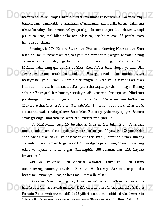 bojxona   to‘lovlari   haqida   ham   qimmatli   ma’lumotlar   uchratamiz.   Bojxona   xaqi,
birinchidan, mamlakatdan mamlakatga o‘tgandagina emas, balki bir mamlakatning
o‘zida bir viloyatdan ikkinchi viloyatga o‘tganda ham olingan. Ikkinchidan, u naqd
pul   bilan   ham,   mol   bilan   to‘langan.   Masalan,   har   bir   yukdan   33   parcha   mato
hajmida boj olingan. 
Shuningdek,   I.D.   Xoxlov   Buxoro   va   Xiva   xonliklarining   Hindiston   va   Eron
bilan bo‘lgan munosabatlari haqida ayrim ma’lumotlar to‘plangan. Masalan, uning
xabarnomasida   bunday   gaplar   bor:   «Imomqulixonning,   Balx   xoni   Nadr
Muhammadxonning   qizilboshlar   podshosi   shoh   Abbos   bilan  aloqasi   yomon.  Ular
(bir-birlari   bilan)   urush   holatidadirlar.   Hozirgi   paytda   ular   orasida   urush
bo‘layotgani   yo‘q.   Tinchlik   ham   o‘rnatilmagan.   Buxoro   va   Balx   xonliklari   bilan
Hindiston o‘rtasida ham munosabatlar aynan shu vaqtda yaxshi bo‘lmagan. Buning
sababini Rossiya elchisi bunday sharxlaydi: «Buxoro xoni Imomqulixon Hindiston
podshosiga   lochin   yuborgan   edi.   Balx   xoni   Nadr   Muhammadxon   bo‘lsa   uni
(Buxoro   elchisidan)   tortib   oldi.   Shu   sababdan   Hindiston   podshosi   u   bilan   savdo
aloqalarini   uzdi,   savdogarlarini   Balx   bilan   Buxoroga   yubormay   qo‘ydi,   Buxoro
savdogarlariga Hindiston mollarini olib ketishni man qildi…»
I.D.   Xoxlovning   guvohlik   berishicha,   Xiva   xonligi   bilan   Eron   o‘rtasidagi
munosabatlar   ham   o‘sha   paytlarda   yaxshi   bo‘lmagan.   U   yozadi:   «Urganchliklar
shoh   Abbos   bilan   yaxshi   munosabatlar   emaslar.   Ivan   (Xorazmda   turgan   kunlari)
xonzoda Elbars qizilboshlarga qarashli Obivardga hujum qilgan, Obivardliklarning
otlari   va   tuyalarini   tortib   olgan.   Shuningdek,   100   odamini   asir   qilib   haydab
ketgan…» 17
Aka-uka   Pazuxinlar   O‘rta   elchiligi.   Aka-uka   Pazuxinlar     O‘rta   Osiyo
xonliklarining   umumiy   ahvoli,     Eron   va   Hindistonga   Astraxan   orqali   olib
boradigan karvon yo‘li haqida keng ma’lumot olib kelgan. 
  Aka-uka   Pazuxinlarning   hayoti   va   faoliyatiga   oid   ma’lumotlar   kam.   Bu
haqida quyidagilarni aytish mumkin. Kelib chiqishi aslzoda ( дворян ) avlodi. Katta
Pazuxin   Boris   Andreevich   1669-1673-yillari   stolnik   mansabida   davlat   hizmatida
17
 Бартолд В.В. История културной жизни турецких народой (Средней Aзии)Соч.Т.В. Наука, 1968.  –  C .61.
17 