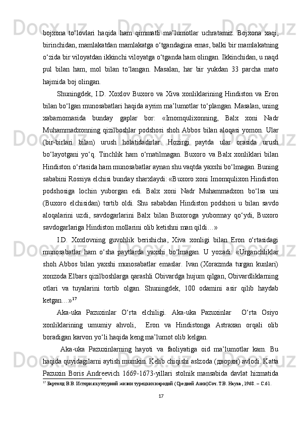 bojxona   to‘lovlari   haqida   ham   qimmatli   ma’lumotlar   uchratamiz.   Bojxona   xaqi,
birinchidan, mamlakatdan mamlakatga o‘tgandagina emas, balki bir mamlakatning
o‘zida bir viloyatdan ikkinchi viloyatga o‘tganda ham olingan. Ikkinchidan, u naqd
pul   bilan   ham,   mol   bilan   to‘langan.   Masalan,   har   bir   yukdan   33   parcha   mato
hajmida boj olingan. 
Shuningdek,   I.D.   Xoxlov   Buxoro   va   Xiva   xonliklarining   Hindiston   va   Eron
bilan bo‘lgan munosabatlari haqida ayrim ma’lumotlar to‘plangan. Masalan, uning
xabarnomasida   bunday   gaplar   bor:   «Imomqulixonning,   Balx   xoni   Nadr
Muhammadxonning   qizilboshlar   podshosi   shoh   Abbos   bilan  aloqasi   yomon.  Ular
(bir-birlari   bilan)   urush   holatidadirlar.   Hozirgi   paytda   ular   orasida   urush
bo‘layotgani   yo‘q.   Tinchlik   ham   o‘rnatilmagan.   Buxoro   va   Balx   xonliklari   bilan
Hindiston o‘rtasida ham munosabatlar aynan shu vaqtda yaxshi bo‘lmagan. Buning
sababini Rossiya elchisi bunday sharxlaydi: «Buxoro xoni Imomqulixon Hindiston
podshosiga   lochin   yuborgan   edi.   Balx   xoni   Nadr   Muhammadxon   bo‘lsa   uni
(Buxoro   elchisidan)   tortib   oldi.   Shu   sababdan   Hindiston   podshosi   u   bilan   savdo
aloqalarini   uzdi,   savdogarlarini   Balx   bilan   Buxoroga   yubormay   qo‘ydi,   Buxoro
savdogarlariga Hindiston mollarini olib ketishni man qildi…»
I.D.   Xoxlovning   guvohlik   berishicha,   Xiva   xonligi   bilan   Eron   o‘rtasidagi
munosabatlar   ham   o‘sha   paytlarda   yaxshi   bo‘lmagan.   U   yozadi:   «Urganchliklar
shoh   Abbos   bilan   yaxshi   munosabatlar   emaslar.   Ivan   (Xorazmda   turgan   kunlari)
xonzoda Elbars qizilboshlarga qarashli Obivardga hujum qilgan, Obivardliklarning
otlari   va   tuyalarini   tortib   olgan.   Shuningdek,   100   odamini   asir   qilib   haydab
ketgan…» 17
Aka-uka   Pazuxinlar   O‘rta   elchiligi.   Aka-uka   Pazuxinlar     O‘rta   Osiyo
xonliklarining   umumiy   ahvoli,     Eron   va   Hindistonga   Astraxan   orqali   olib
boradigan karvon yo‘li haqida keng ma’lumot olib kelgan. 
  Aka-uka   Pazuxinlarning   hayoti   va   faoliyatiga   oid   ma’lumotlar   kam.   Bu
haqida quyidagilarni aytish mumkin. Kelib chiqishi aslzoda ( дворян ) avlodi. Katta
Pazuxin   Boris   Andreevich   1669-1673-yillari   stolnik   mansabida   davlat   hizmatida
17
 Бартолд В.В. История културной жизни турецких народой (Средней Aзии)Соч.Т.В. Наука, 1968.  –  C .61.
17