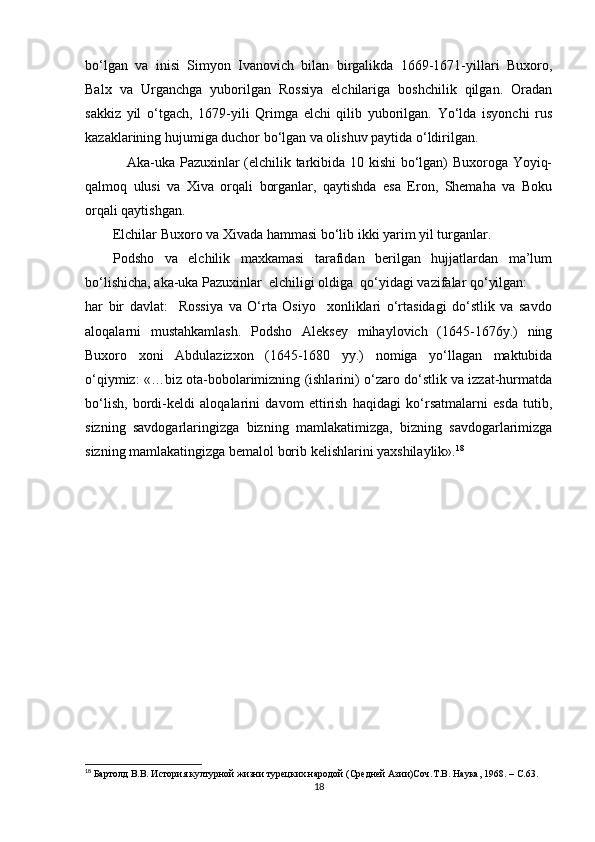bo‘lgan   va   inisi   Simyon   Ivanovich   bilan   birgalikda   1669-1671-yillari   Buxoro,
Balx   va   Urganchga   yuborilgan   Rossiya   elchilariga   boshchilik   qilgan.   Oradan
sakkiz   yil   o‘tgach,   1679-yili   Qrimga   elchi   qilib   yuborilgan.   Yo‘lda   isyonchi   rus
kazaklarining hujumiga duchor bo‘lgan va olishuv paytida o‘ldirilgan. 
     Aka-uka Pazuxinlar (elchilik tarkibida 10 kishi bo‘lgan) Buxoroga Yoyiq-
qalmoq   ulusi   va   Xiva   orqali   borganlar,   qaytishda   esa   Eron,   Shemaha   va   Boku
orqali qaytishgan. 
Elchilar Buxoro va Xivada hammasi bo‘lib ikki yarim yil turganlar. 
Podsho   va   elchilik   maxkamasi   tarafidan   berilgan   hujjatlardan   ma’lum
bo‘lishicha, aka-uka Pazuxinlar  elchiligi oldiga  qo‘yidagi vazifalar qo‘yilgan: 
har   bir   davlat:     Rossiya   va   O‘rta   Osiyo     xonliklari   o‘rtasidagi   do‘stlik   va   savdo
aloqalarni   mustahkamlash.   Podsho   Aleksey   mihaylovich   (1645-1676y.)   ning
Buxoro   xoni   Abdulazizxon   (1645-1680   yy.)   nomiga   yo‘llagan   maktubida
o‘qiymiz: «…biz ota-bobolarimizning (ishlarini) o‘zaro do‘stlik va izzat-hurmatda
bo‘lish,   bordi-keldi   aloqalarini   davom   ettirish   haqidagi   ko‘rsatmalarni   esda   tutib,
sizning   savdogarlaringizga   bizning   mamlakatimizga,   bizning   savdogarlarimizga
sizning mamlakatingizga bemalol borib kelishlarini yaxshilaylik». 18
 
18
 Бартолд В.В. История културной жизни турецких народой (Средней Aзии)Соч.Т.В. Наука, 1968.  –  C .63.
18