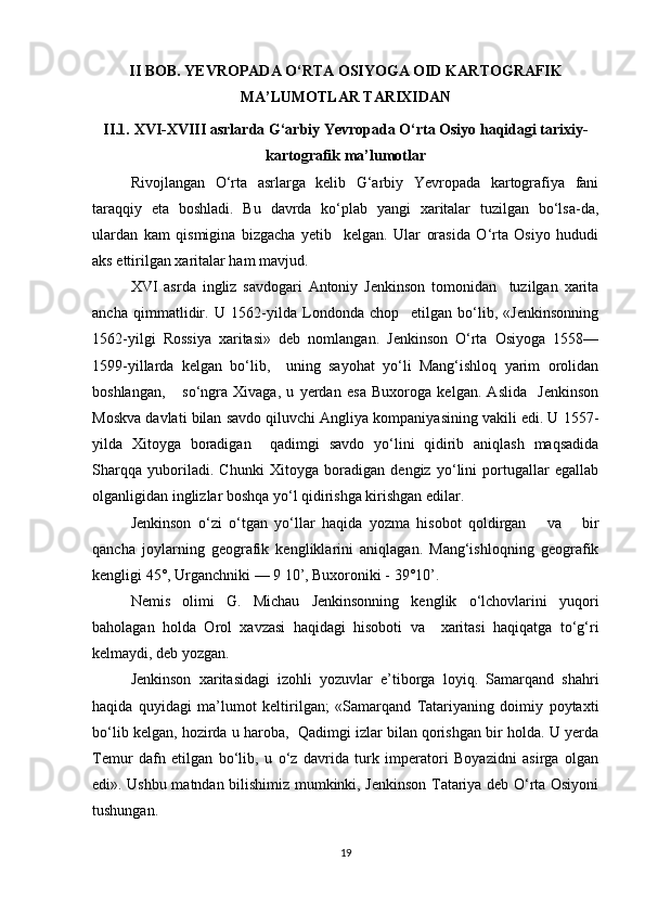 II BOB.  YEVROPADA O‘RTA OSIYOGA OID  KAR TOGRAFIK
MA’LUMOTLAR TARIXIDAN
II.1.  XVI-XVIII asrlarda G‘arbiy Yevropada O‘rta Osiyo haqidagi tarixiy-
kartografik ma’lumotlar
Rivojlangan   O‘rta   asrlarga   kelib   G‘arbiy   Yevropada   kartografiya   fani
taraqqiy   eta   boshladi.   Bu   davrda   ko‘plab   yangi   xaritalar   tuzilgan   bo‘lsa-da,
ulardan   kam   qismigina   bizgacha   yetib     kelgan.   Ular   orasida   O‘rta   Osiyo   hududi
aks ettirilgan  xarita lar ham mavjud.
XVI   asrda   ingliz   savdogari   Antoniy   Jenkinson   tomonidan     tuzilgan   xarita
ancha   qimmatlidir.   U   1562-yilda   Londonda   chop     etilgan   bo‘lib,   «Jenkinsonning
1562-yilgi   Rossiya   xaritasi»   deb   nomlangan.   Jenkinson   O‘rta   Osiyoga   1558—
1599-yillarda   kelgan   bo‘lib,     uning   sayohat   yo‘li   Mang‘ishloq   yarim   orolidan
boshlangan,       so‘ngra   Xivaga,   u   yerdan   esa   Buxoroga   kelgan.   Aslida     Jenkinson
Moskva davlati bilan savdo qiluvchi Angliya kompaniyasining vakili edi. U 1557-
yilda   Xitoyga   boradigan     qadimgi   savdo   yo‘lini   qidirib   aniqlash   maqsadida
Sharqqa   yuboriladi.   Chunki   Xitoyga   boradigan   dengiz   yo‘lini   portugallar   egallab
olganligidan inglizlar boshqa yo‘l qidirishga kirishgan edilar.
Jenkinson   o‘zi   o‘tgan   yo‘llar   haqida   yozma   hisobot   qoldirgan       va       bir
qancha   joylarning   geografik   kengliklarini   aniqlagan.   Mang‘ishloqning   geografik
kengligi 45°, Urganchniki — 9 10’, Buxoroniki - 39°10’.
Nemis   olimi   G.   Michau   Jenkinsonning   kenglik   o‘lchovlarini   yuqori
baholagan   holda   Orol   xavzasi   haqidagi   hisoboti   va     xaritasi   haqiqatga   to‘g‘ri
kelmaydi, deb yozgan.
Jenkinson   xaritasidagi   izohli   yozuvlar   e’tiborga   loyiq.   Samarqand   shahri
haqida   quyidagi   ma’lumot   keltirilgan;   «Samarqand   Tatariyaning   doimiy   poytaxti
bo‘lib kelgan, hozirda u haroba,  Qadimgi izlar bilan qorishgan bir holda. U yerda
Temur   dafn   etilgan   bo‘lib,   u   o‘z   davrida   turk   imperatori   Boyazidni   asirga   olgan
edi». Ushbu matndan bilishimiz mumkinki, Jenkinson Tatariya deb O‘rta Osiyoni
tushungan.
19