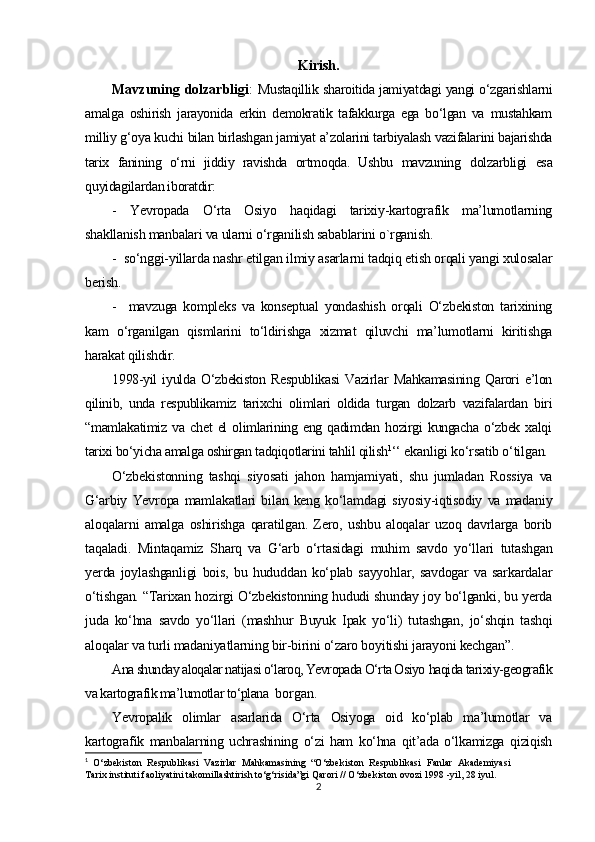 Kirish.
Mavzuning dolzarbligi :   Mustaqillik sharoitida jamiyatdagi yangi o‘zgarishlarni
amalga   oshirish   jarayonida   erkin   demokratik   tafakkurga   ega   bo‘lgan   va   mustahkam
milliy g‘oya kuchi bilan birlashgan jamiyat a’zolarini tarbiyalash vazifalarini bajarishda
tarix   fanining   o‘rni   jiddiy   ravishda   ortmoqda.   Ushbu   mavzuning   dolzarbligi   esa
quyidagilardan iboratdir:
-   Yevropada   O‘rta   Osiyo   haqidagi   tarixiy-kartografik   ma’lumotlarning
shakllanish manbalari va ularni o‘rganilish sabablarini o`rganish.
-  so‘nggi-yillarda nashr etilgan ilmiy asarlarni tadqiq etish orqali yangi xulosalar
berish.
-     mavzuga   kompleks   va   konseptual   yondashish   orqali   O‘zbekiston   tarixining
kam   o‘rganilgan   qismlarini   to‘ldirishga   xizmat   qiluvchi   ma’lumotlarni   kiritishga
harakat qilishdir.
1998-yil   iyulda   O‘zbekiston   Respublikasi   Vazirlar   Mahkamasining   Qarori   e’lon
qilinib,   unda   respublikamiz   tarixchi   olimlari   oldida   turgan   dolzarb   vazifalardan   biri
“mamlakatimiz   va   chet   el   olimlarining   eng   qadimdan   hozirgi   kungacha   o‘zbek   xalqi
tarixi bo‘yicha amalga oshirgan tadqiqotlarini tahlil qilish 1
‘‘  ekanligi ko‘rsatib o‘tilgan.
O‘zbekistonning   tashqi   siyosati   jahon   hamjamiyati,   shu   jumladan   Rossiya   va
G‘arbiy   Yevropa   mamlakatlari   bilan   keng   ko‘lamdagi   siyosiy-iqtisodiy   va   madaniy
aloqalarni   amalga   oshirishga   qaratilgan.   Zero,   ushbu   aloqalar   uzoq   davrlarga   borib
taqaladi.   Mintaqamiz   Sharq   va   G‘arb   o‘rtasidagi   muhim   savdo   yo‘llari   tutashgan
yerda   joylashganligi   bois,   bu   hududdan   ko‘plab   sayyohlar,   savdogar   va   sarkardalar
o‘tishgan. “Tarixan hozirgi O‘zbekistonning hududi shunday joy bo‘lganki, bu yerda
juda   ko‘hna   savdo   yo‘llari   (mashhur   Buyuk   Ipak   yo‘li)   tutashgan,   jo‘shqin   tashqi
aloqalar va turli madaniyatlarning bir-birini o‘zaro boyitishi jarayoni kechgan”.
Ana shunday aloqalar natijasi o‘laroq, Yevropada O‘rta Osiyo  haqida tarixiy-geografik
va kartografik ma’lumotlar to‘plana   borgan.
Yevropalik   olimlar   asarlarida   O‘rta   Osiyoga   oid   ko‘plab   ma’lumotlar   va
kartografik   manbalarning   uchrashining   o‘zi   ham   ko‘hna   qit’ada   o‘lkamizga   qiziqish
1
  O‘zbekiston   Respublikasi   Vazirlar   Mahkamasining   “O‘zbekiston   Respublikasi   Fanlar   Akademiyasi
Tarix instituti faoliyatini takomillashtirish to‘g‘risida”gi Qarori // O‘zbekiston ovozi 1998 -yil, 28 iyul.
2