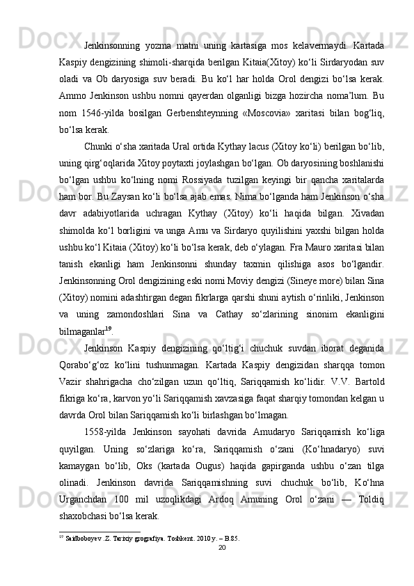 Jenkinsonning   yozma   matni   uning   kartasiga   mos   kelavermaydi.   Kartada
Kaspiy dengizining shimoli-sharqida berilgan Kitaia(Xitoy) ko‘li Sirdaryodan suv
oladi   va   Ob   daryosiga   suv   beradi.   Bu   ko‘l   har   holda   Orol   dengizi   bo‘lsa   kerak.
Ammo   Jenkinson   ushbu   nomni   qayerdan   olganligi   bizga   hozircha   noma’lum.   Bu
nom   1546-yilda   bosilgan   Gerbenshteynning   «Moscovia»   xaritasi   bilan   bog‘liq,
bo‘lsa kerak.
Chunki o‘sha xaritada Ural ortida Kythay lacus (Xitoy ko‘li) berilgan bo‘lib,
uning qirg‘oqlarida Xitoy poytaxti joylashgan bo‘lgan. Ob daryosining boshlanishi
bo‘lgan   ushbu   ko‘lning   nomi   Rossiyada   tuzilgan   keyingi   bir   qancha   xaritalarda
ham bor. Bu Zaysan ko‘li bo‘lsa ajab emas. Nima bo‘lganda ham Jenkinson o‘sha
davr   adabiyotlarida   uchragan   Kythay   (Xitoy)   ko‘li   haqida   bilgan.   Xivadan
shimolda ko‘l borligini va unga Amu va Sirdaryo quyilishini  yaxshi  bilgan holda
ushbu ko‘l Kitaia (Xitoy) ko‘li bo‘lsa kerak, deb o‘ylagan. Fra Mauro xaritasi bilan
tanish   ekanligi   ham   Jenkinsonni   shunday   taxmin   qilishiga   asos   bo‘lgandir.
Jenkinsonning Orol dengizining eski nomi Moviy dengizi (Sineye more) bilan Sina
(Xitoy) nomini adashtirgan degan fikrlarga qarshi shuni aytish o‘rinliki, Jenkinson
va   uning   zamondoshlari   Sina   va   Cathay   so‘zlarining   sinonim   ekanligini
bilmaganlar 19
.
Jenkinson   Kaspiy   dengizining   qo‘ltig‘i   chuchuk   suvdan   iborat   deganida
Qorabo‘g‘oz   ko‘lini   tushunmagan.   Kartada   Kas piy   dengizidan   sharqqa   tomon
Vazir   shahrigacha   cho‘zilgan   uzun   qo‘ltiq,   Sariqqamish   ko‘lidir.   V.V.   Bartold
fikriga ko‘ra, karvon yo‘li Sariqqamish xavzasiga faqat sharqiy tomondan kelgan u
davrda Orol bilan Sariqqamish ko‘li birlashgan bo‘lmagan.
1558-yilda   Jenkinson   sayohati   davrida   Amudaryo   Sariqqa mish   ko‘liga
quyilgan.   Uning   so‘zlariga   ko‘ra,   Sariqqamish   o‘zani   (Ko‘hnadaryo)   suvi
kamaygan   bo‘lib,   Oks   (kartada   Ougus)   haqida   gapirganda   ushbu   o‘zan   tilga
olinadi.   Jenkinson   davrida   Sariqqamishning   suvi   chuchuk   bo‘lib,   Ko‘hna
Urganchdan   100   mil   uzoqlikdagi   Ardoq   Amuning   Orol   o‘zani   —   Toldiq
shaxobchasi bo‘lsa kerak.
19
 Saidboboyev .Z. Tarixiy grografiya. Toshkent. 2010 y.  – B.85.
20