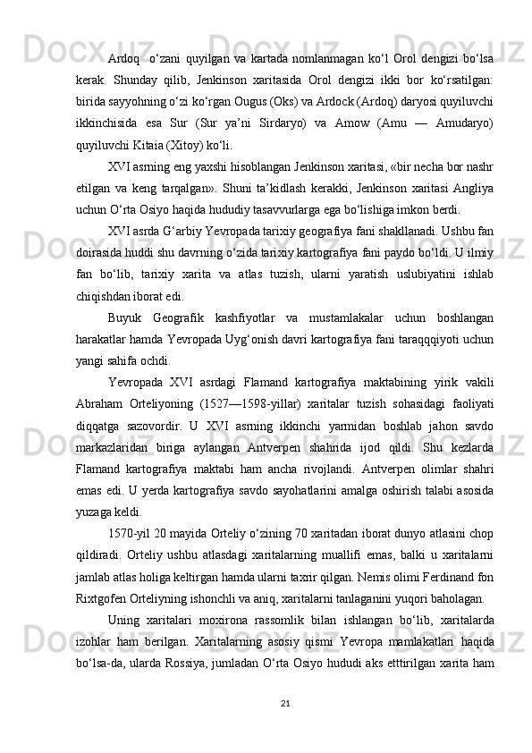 Ardoq     o‘zani   quyilgan   va   kartada   nomlanmagan   ko‘l   Orol   dengizi   bo‘lsa
kerak.   Shunday   qilib,   Jenkinson   xaritasida   Orol   dengizi   ikki   bor   ko‘rsatilgan:
birida sayyohning o‘zi ko‘rgan Ougus (Oks) va Ardock (Ardoq) daryosi quyiluvchi
ikkinchisida   esa   Sur   (Sur   ya’ni   Sirdaryo)   va   Amow   (Amu   —   Amudaryo)
quyiluvchi Kitaia (Xitoy) ko‘li.
XVI asrning eng yaxshi hisoblangan Jenkinson xaritasi, «bir necha bor nashr
etilgan   va   keng   tarqalgan».   Shuni   ta’kidlash   kerakki,   Jenkinson   xaritasi   Angliya
uchun O‘rta Osiyo haqida hududiy tasavvurlarga ega bo‘lishiga imkon berdi.
XVI asrda G‘arbiy Yevropada tarixiy geografiya fani shakllanadi. Ushbu fan
doirasida huddi shu davrning o‘zida tari xiy kartografiya fani paydo bo‘ldi. U ilmiy
fan   bo‘lib,   ta rixiy   xarita   va   atlas   tuzish,   ularni   yaratish   uslubiyatini   ishlab
chiqishdan iborat edi.
Buyuk   Geografik   kashfiyotlar   va   mustamlakalar   uchun   boshlangan
harakatlar hamda Yevropada Uyg‘onish davri kartografiya fani taraqqqiyoti uchun
yangi sahifa ochdi.
Yevropada   XVI   asrdagi   Flamand   kartografiya   maktabining   yirik   vakili
Abraham   Orteliyoning   (1527—1598-yillar)   xaritalar   tuzish   sohasidagi   faoliyati
diqqatga   sazovordir.   U   XVI   asrning   ikkinchi   yarmidan   boshlab   jahon   savdo
markazlaridan   biriga   aylangan   Antverpen   shahrida   ijod   qildi.   Shu   kezlarda
F lamand   kartografiya   maktabi   ham   ancha   rivojlandi.   Antverpen   olimlar   shahri
emas edi. U yerda kartografiya sav do sayohatlarini amalga oshirish talabi asosida
yuzaga keldi.
1570-yil 20 mayida Orteliy o‘zining 70 xaritadan iborat dunyo atlasini chop
qildiradi.   Orteliy   ushbu   atlasdagi   xaritalarning   muallifi   emas,   balki   u   xaritalarni
jamlab atlas holiga keltirgan hamda ularni taxrir qilgan. Nemis olimi Ferdinand fon
Rixtgofen Orteliyning ishonchli va aniq, xaritalarni tanlaganini yuqori baholagan.
Uning   xarita lari   moxirona   rassomlik   bilan   ishlangan   bo‘lib,   xarita larda
izohlar   ham   berilgan .   Xarita larning   asosiy   qismi   Yevropa   mamlakatlari   h aqida
bo‘lsa-da, ularda Rossiya, jumladan O‘rta Osiyo hududi aks etttirilgan   xarita   ham
21